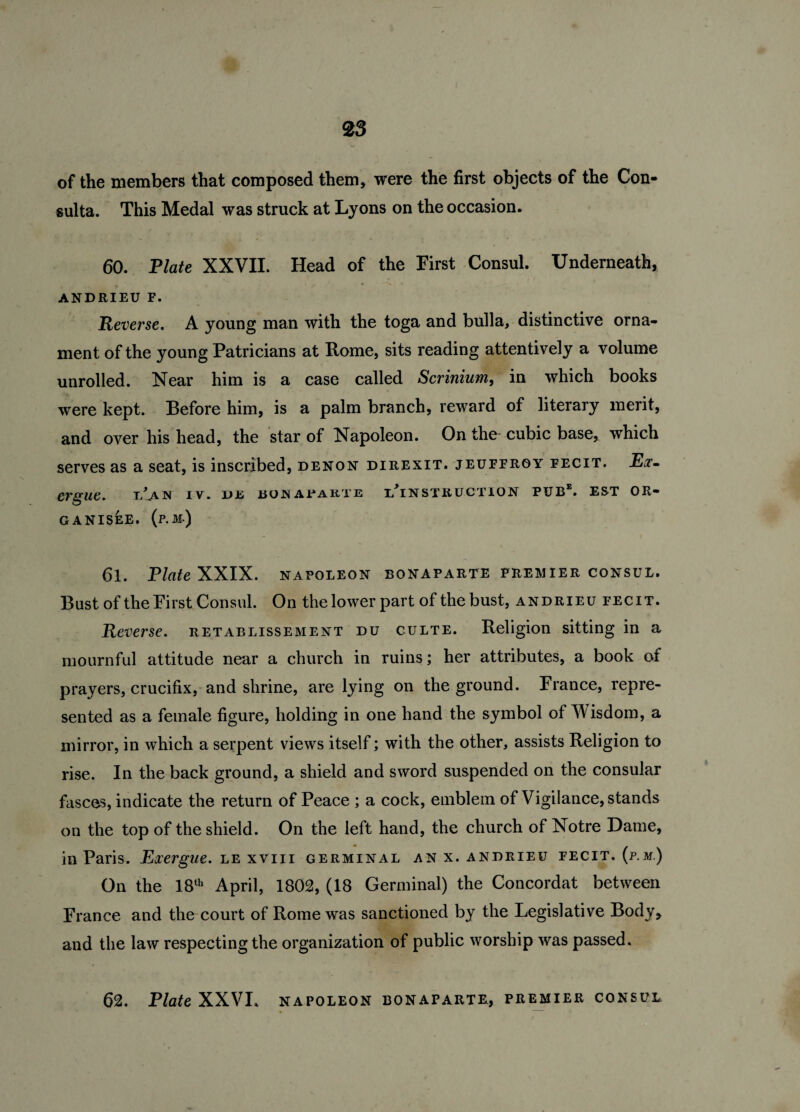 of the members that composed them, were the first objects of the Con- sulta. This Medal was struck at Lyons on the occasion. 60. Plate XXVII. Head of the First Consul. Underneath, ANDRIEU F. Reverse. A young man with the toga and bulla, distinctive orna¬ ment of the young Patricians at Rome, sits reading attentively a volume unrolled. Near him is a case called Scrinium, in which books were kept. Before him, is a palm branch, reward of literary merit, and over his head, the star of Napoleon. On the- cubic base, which serves as a seat, is inscribed, denon direxit. jeuffroy fecit. Ex¬ ergue. i/aN IV. DE BOHArAKTE ^INSTRUCTION PUBE. EST OR- GANISEE. (p.M.) 61. Plate XXIX. napoleon bonaparte premier consul. Bust of the First Consul. On the lower part of the bust, andrieu fecit. Reverse, retablissement du culte. Religion sitting in a mournful attitude near a church in ruins; her attributes, a book of prayers, crucifix, and shrine, are lying on the ground. France, repre¬ sented as a female figure, holding in one hand the symbol of V isdom, a mirror, in which a serpent views itself; with the other, assists Religion to rise. In the back ground, a shield and sword suspended on the consular fasces, indicate the return of Peace ; a cock, emblem of Vigilance, stands on the top of the shield. On the left hand, the church of Notre Dame, in Paris. Exergue, le xviii germinal an x. andrieu fecit, (p.m.) On the 18th April, 1802, (18 Germinal) the Concordat between France and the court of Rome was sanctioned by the Legislative Body, and the law respecting the organization of public worship was passed.