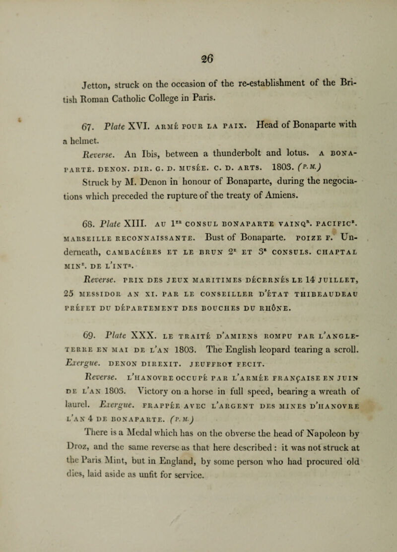 Jetton, struck on the occasion of the re-establishment of the Bri¬ tish Roman Catholic College in Paris. 67. Plate XVI. arme pour la paix. Head of Bonaparte with a helmet. Reverse. An Ibis, between a thunderbolt and lotus, a Bona¬ parte. DENON. DIR. G. D. MUSEE. C. D. ARTS. 1803. (P-M) Struck by M. Denon in honour of Bonaparte, during the negocia- tions which preceded the rupture of the treaty of Amiens. 68. Plate XIII. au 1“ consul Bonaparte vainqr. pacific*. Marseille reconnaissante. Bust of Bonaparte, poize f. Un¬ derneath, CAMBACERES ET LE BRUN 2E ET 3* CONSULS. CHAPTAL MIN*. DE l'iNT*. Reverse, prix des jeux maritimes decernes le 14 juillet, 25 MESSIDOR AN XI. PAR LE CONSEILLER DETAT TIIIBEAUDEAU PREFET DU DEPARTEMENT DES BOUCIIES DU RH6NE. 69. Plate XXX. LE TRAITk d’amiens ROMPU par l angle- terre en mai de LAN 1803. The English leopard tearing a scroll. Exergue, denon direxit. jeuffrot fecit. Reverse, l'iianovre occupe par l^arm^e fran£aise en juin de l'an 1803. Victory on a horse in full speed, bearing a wreath of laurel. Exergue, frappee avec largent des mines d’iianovre L’AN 4 DE BONAPARTE. (P.M.) I here is a Medal which has on the obverse the head of Napoleon by Droz, and the same reverse as that here described : it was not struck at the Paris Mint, but in England, by some person who had procured old dies, laid aside as unfit for service.