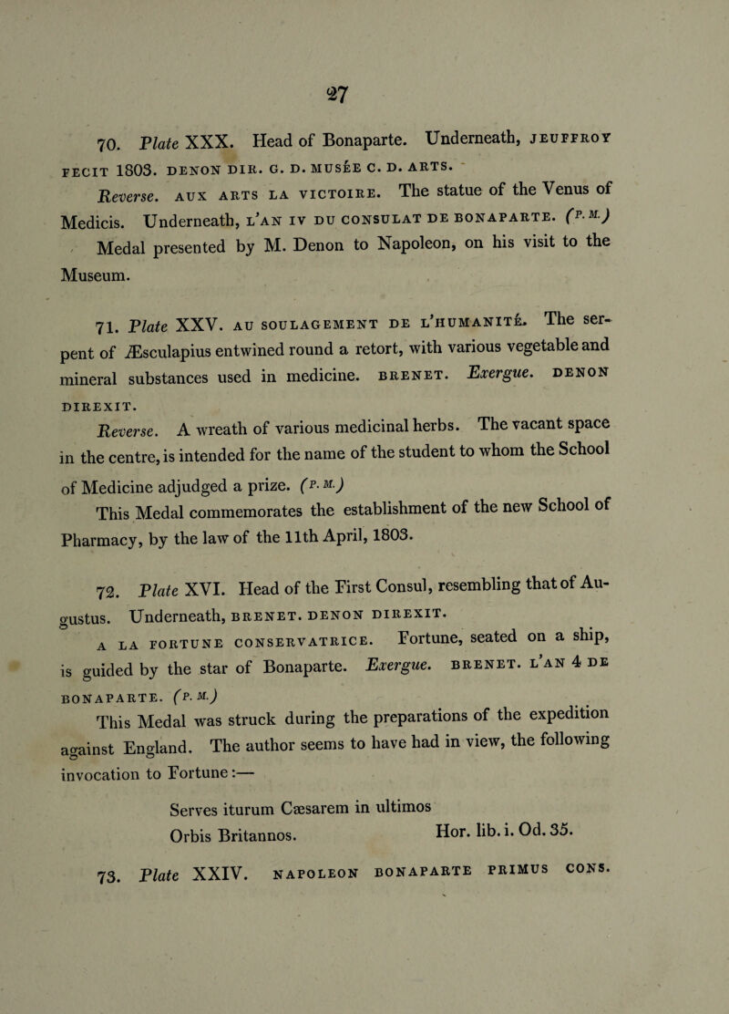 70. Plate XXX. Head of Bonaparte. Underneath, jeuferoy FECIT 1803. DENON DIR. G. D. MUSEE C. D. ARTS. Reverse. aux arts la victoire. The statue of the Venus of Medicis. Underneath, lVn iv du consulat de bonaparte. Cp m) , Medal presented by M. Denon to Napoleon, on his visit to the Museum. 71. Plate XXV. au soulagement de l’humanitL The ser¬ pent of iEsculapius entwined round a retort, with various vegetable and mineral substances used in medicine, brenet. Exergue, denon DIREXIT. Reverse. A wreath of various medicinal herbs. The vacant space in the centre, is intended for the name of the student to whom the School of Medicine adjudged a prize, (p- m.) This Medal commemorates the establishment of the new School of Pharmacy, by the law of the 11th April, 1803. 72. Plate XVI. Head of the Pirst Consul, resembling that of Au¬ gustus. Underneath, brenet. denon direxit. a la fortune conservatrice. Fortune, seated on a ship, is guided by the star of Bonaparte. Exergue, brenet. i/an 4 de BONAPARTE. (P.M.J This Medal was struck during the preparations of the expedition against England. The author seems to have had in view, the following invocation to Fortune :— Serves iturum Caesarem in ultimos Orbis Britannos. Hor. lib. i. Od. 35.