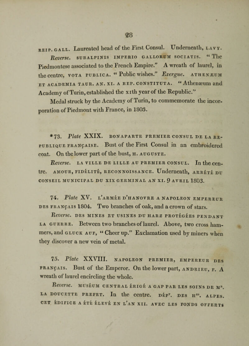 reip. gall. Laureated head of the First Consul. Underneath, lavy. Reverse, subalpinis imperio gallorum sociatis. “ The Piedmontese associated to the French Empire/' A wreath of laurel, in the centre, vota public a. “ Public wishes. Exergue, athenjeum et academia taur. an. xi. a rep. constituta. “ Athenaeum and Academy of Turin, established the xith year of the Republic/' Medal struck by the Academy of Turin, to commemorate the incor¬ poration of Piedmont with France, in 1803. *73. Plate XXIX. BONAPARTE PREMIER CONSUL DE LA RE- publique FRANf aise. Bust of the First Consul in an embroidered coat. On the lower part of the bust, h. auguste. Reverse, la ville de lille au premier consul. In the cen¬ tre. amour, fidelite, reconnoissance. Underneath, arrete du CONSEIL MUNICIPAL DU XIX GERMINAL AN XI. 9 AVRIL 1803. 74. Plate XV. l'armee d'iianovre a napoleon empereur des fran^ais 1804. Two branches of oak, and a crown of stars. Reverse, des mines et usines du iiarz protegees pendant la guerre. Between two branches of laurel. Above, two cross ham¬ mers, and gluck auf, “ Cheer up. Exclamation used by miners when they discover a new vein of metal. 75. Plate XXVIII. NAPOLEON PREMIER, EMPEREUR DES PRANfAis. Bust of the Emperor. On the lower part, andrieu, f. A wreath of laurel encircling the whole. Reverse, museum central £rig£ a gap par les soins de m*. la doucette prefet. In the centre. dept. des iies. alpes. cf.t edifice a et£: Ileve en l'an xii. avec les fonds offerts