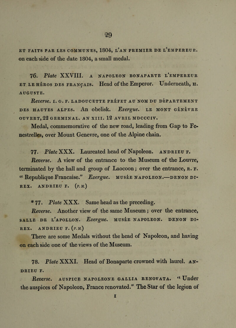 ET FAITS PAR LES COMMUNES, 1804, LAN PREMIER DE LEMPEREUE. on each side of the date 1804, a small medal. 76. Plate XXVIII. a napoleon bonaparte l'empereur et leheros des francais. Head of the Emperor. Underneath, h. AUGUSTE. Reverse, i. g. f. ladoucette prefet au nom du departement des hautes alpes. An obelisk. Exergue, le mont genevre ouvert,22 germinal, an xiii. 12 avril mdccciv. Medal, commemorative of the new road, leading from Gap to Fe- nestrelles, over Mount Genevre, one of the Alpine chain. 77. PlateXXX. Laureated head of Napoleon, andrieu f. Reverse. A view of the entrance to the Museum of the Louvre, terminated by the hall and group of Laocoon; over the entrance, r. f. 66 Republique Francaise.” Exergue, musee napoleon.—denon di¬ rex. ANDRIEU F. (p.M.) * 77. Plate XXX. Same head as the preceding. Reverse. Another view of the same Museum; over the entrance, salle de l'apollon. Exergue, musee napoleon, denon di¬ rex. ANDRIEU F. (p.M.) There are some Medals without the head of Napoleon, and having on each side one of the views of the Museum. 78. P/ateXXXI. Head of Bonaparte crowned with laurel, an¬ drieu f. Reverse, auspice napoleone gallia renovata. fC Under the auspices of Napoleon, France renovated.” The Star of the legion of i