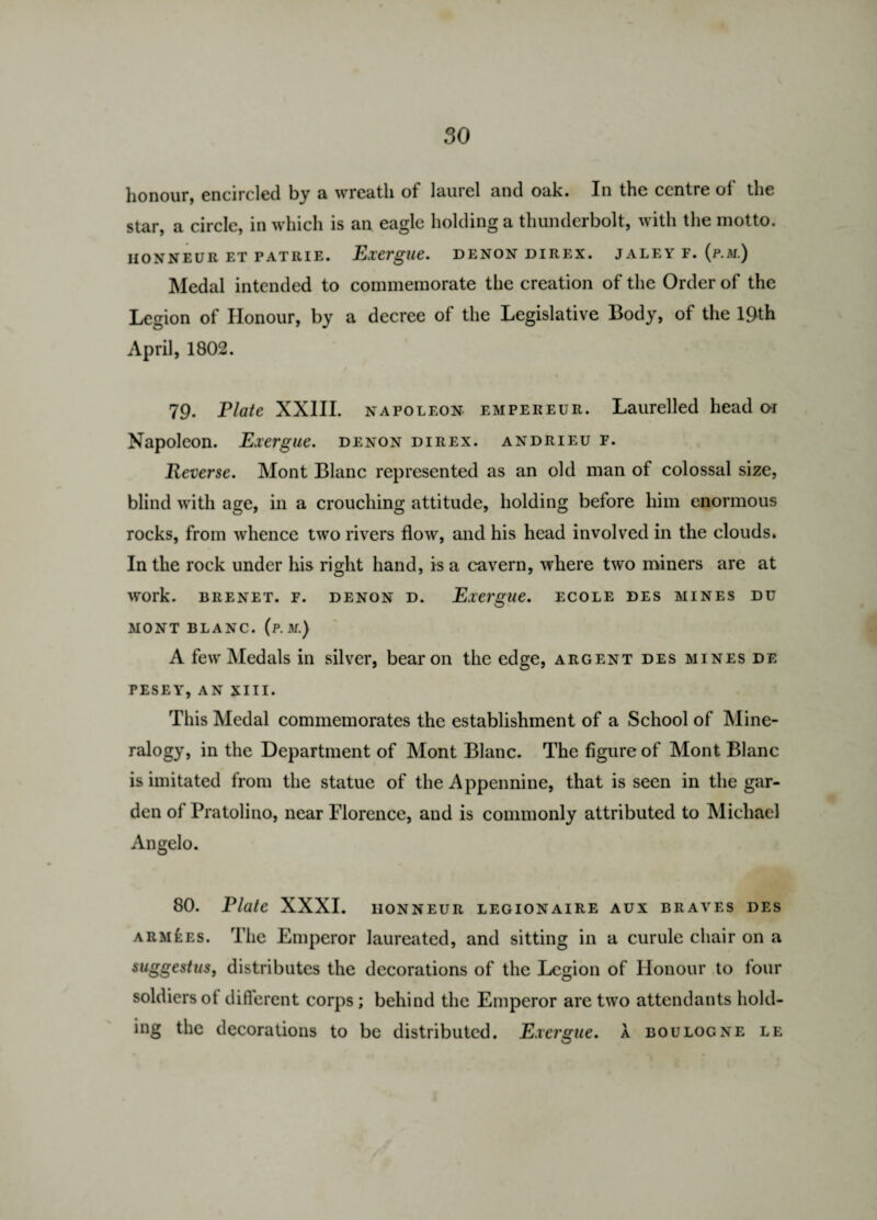 honour, encircled by a wreath of laurel and oak. In the centre of the star, a circle, in which is an eagle holding a thunderbolt, with the motto. II ON N EUR ET PA TRIE. Exergue. DENON DIREX. JALEY F. (p.M.) Medal intended to commemorate the creation of the Order of the Legion of Honour, by a decree of the Legislative Body, of the 19th April, 1802. 79. Elate XXIII. napoleon empereur. Laurelled head oi Napoleon. Exergue, denon direx. andrieu f. Reverse. Mont Blanc represented as an old man of colossal size, blind with age, in a crouching attitude, holding before him enormous rocks, from whence two rivers flow, and his head involved in the clouds. In the rock under his right hand, is a cavern, where two miners are at work. BRENET. F. DENON D. Exergue. ECOLE DES MINES DU MONT BLANC, (p. M.) A few Medals in silver, bear on the edge, argent des mines de PESEY, AN XIII. This Medal commemorates the establishment of a School of Mine¬ ralogy, in the Department of Mont Blanc. The figure of Mont Blanc is imitated from the statue of the Appennine, that is seen in the gar¬ den ol Pratolino, near Florence, and is commonly attributed to Michael Angelo. 80. Plate XXXI. honneur legionaire aux braves des armies. The Emperor laureated, and sitting in a curule chair on a suggestus, distributes the decorations of the Legion of Honour to lour soldiersot different corps; behind the Emperor are two attendants hold¬ ing the decorations to be distributed. Exergue, a Boulogne le