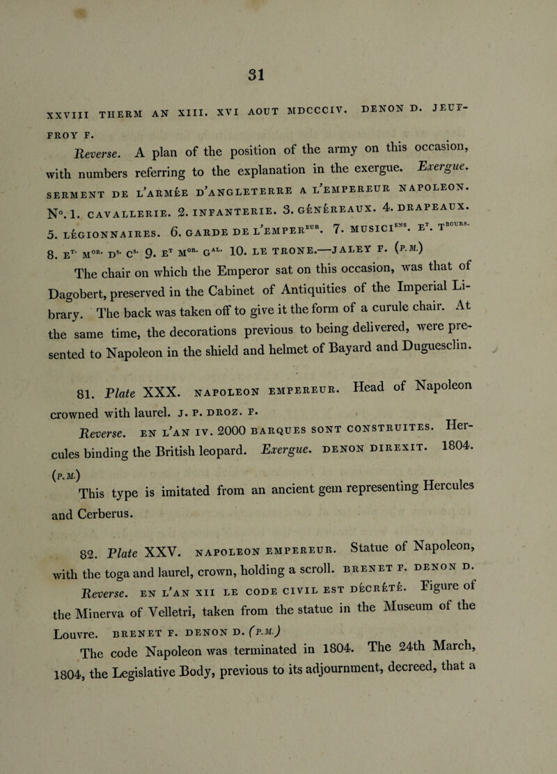 XXVIII THERM AN XIII. XVI AOUT MDCCCIV. DENON D. JEUF- FROY F. Reverse. A plan of the position of the army on this occasion, with numbers referring to the explanation in the exergue. Exergue. SERMENT DE l’aRMEE d’aNGLETERRE A l/EMPEREUR NAPOLEON. N°. 1. CAVALLERIE. 2. INFANTERIE. 3. G&NEREAUX. 4. DRAPEAUX. 5. LEGIONNAIRES. 6. GARDE DE I’lMPER-. 7- MUSICI^. E'. T»“' 8 Et' Mor* D8' C8' 9* ET M0R* GiU 10. LE TRONE.-JALEY F. (p.M.) The chair on which the Emperor sat on this occasion, was that of Dagobert, preserved in the Cabinet of Antiquities of the Imperial Li¬ brary. The back was taken off to give it the form of a curule chair. At the same time, the decorations previous to being delivered, were pre¬ sented to Napoleon in the shield and helmet of Bayard and Duguesclin. 81. Plate XXX. napoleon empereur. Head of Napoleon crowned with laurel. J. f. droz. f. Reverse, en i’an iv. 2000 barques sont construites. Her¬ cules binding the British leopard. Exergue, denon direxit. 1804. (p.M.) This type is imitated from an ancient gem representing Hercules and Cerberus. 82. Plate XXV. napoleon empereur. Statue of Napoleon, with the toga and laurel, crown, holding a scroll, brenet f. denon d. Reverse. en l’an xii le code civil est decrete. Figure of the Minerva of Velletri, taken from the statue in the Museum of the Louvre, brenet f. denon d. (p.m.) The code Napoleon was terminated in 1804. The 24th March, 1804, the Legislative Body, previous to its adjournment, decreed, that a