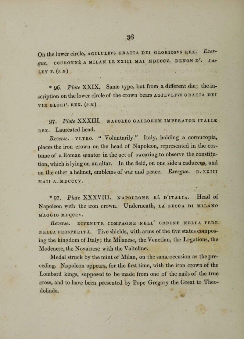 • • ____ On the lower circle, agilulfvs gratia dei gloriosvs rex. Exer¬ gue, COURONNE A MILAN LE XXIII MAI MDCCCV. DENON D . JA^ LEY F. (p m) , * - * • * 96. Elate XXIX. Same type, but from a different die; the in¬ scription on the lower circle of the crown bears agilvlfvs gratia dei VIR GLORI*. REX. (p.M.) • # • * * * • • • 97. Elate XXXIII. napoleo gallorum imperator italije rex. Laureated head. * Reverse, vltro. “ Voluntarily/' Italy, holding a cornucopia, places the iron crown on the head of Napoleon, represented in the cos¬ tume of a Roman senator in the act of swearing to observe the constitu¬ tion, which is lying on an altar. In the field, on one side a caduceus, and on the other a helmet, emblems of war and peace. Exergue, d. xxm ■ MAII a. MDCCCV. 0 *97. Elate XXXVIII. napoleone re d’italia. Head of Napoleon with the iron crown. Underneath, la zecca di milano maggio MDCCCV. Reverse, divenute compagne nell’ ordine nella fede nell a pros pe rita. Five shields, with arms of the five states compos¬ ing the kingdom of Italy; the Milanese, the Venetian, the Legations, the Modenese, the Novarrese with the Valteline. Medal struck by the mint of Milan, on the same occasion as the pre¬ ceding. Napoleon appears, for the first time, with the iron crown of the Lombard kings, supposed to be made from one of the nails of the true cross, and to have been presented by Rope Gregory the Great to Theo- dolinda. 9