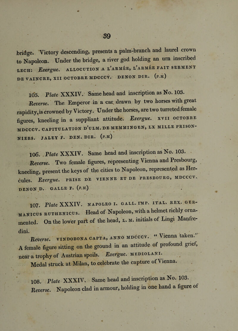 bridge. Victory descending, presents a palm-branch and laurel crown to Napoleon. Under the bridge, a river god holding an urn inscribed lech: Exergue, allocution a larmee, l'armee fait serment DE VAINCRE, XII OCTOBRE MDCCCV. DENON DIR. (p.M.) • • • „ 105. Plate XXXIV. Same head and inscription as No. 103. Reverse. The Emperor in a car. drawn by two horses with great rapidity,is crowned by Victory. Under the horses, are two turreted female figures, kneeling in a suppliant attitude. Exergue, xvii octobre MDCCCV. CAPITULATION d’uLM. DE MEMMINGEN, LX MILLE PRISON- • • NIERS. JALEY F. DEN. DIR. {p.M.) , * • *• • 106. Plate XXXIV. Same head and inscription as No. 103. . Reverse. Two female figures, representing Vienna and Presbourg, kneeling, present the keys of the cities to Napoleon, represented as Her¬ cules. Exergue, prise de vienne et de presbourg, mdcccv. denon d. galle e. (p.M.) ~ ' • * ' 107. Plate XXXIV. napoleo i. gall. imp. ital. rex. ger- manicus RUTHENICUS. Head of Napoleon, with a helmet richly orna¬ mented. On the lower part of the head, l. m. initials of Lingi Manfre- dini. . . - Reverse, vindobona capta, anno mdcccv. “ Vienna taken. A female figure sitting on the ground in an attitude of profound grief, near a trophy of Austrian spoils. Exergue. mediolaNi. Medal struck at Milan, to celebrate the capture of Vienna. * * - • * 108. Plate XXXIV. Same head and inscription as No. 103. Reverse. Napoleon clad in armour, holding in one hand a figure of