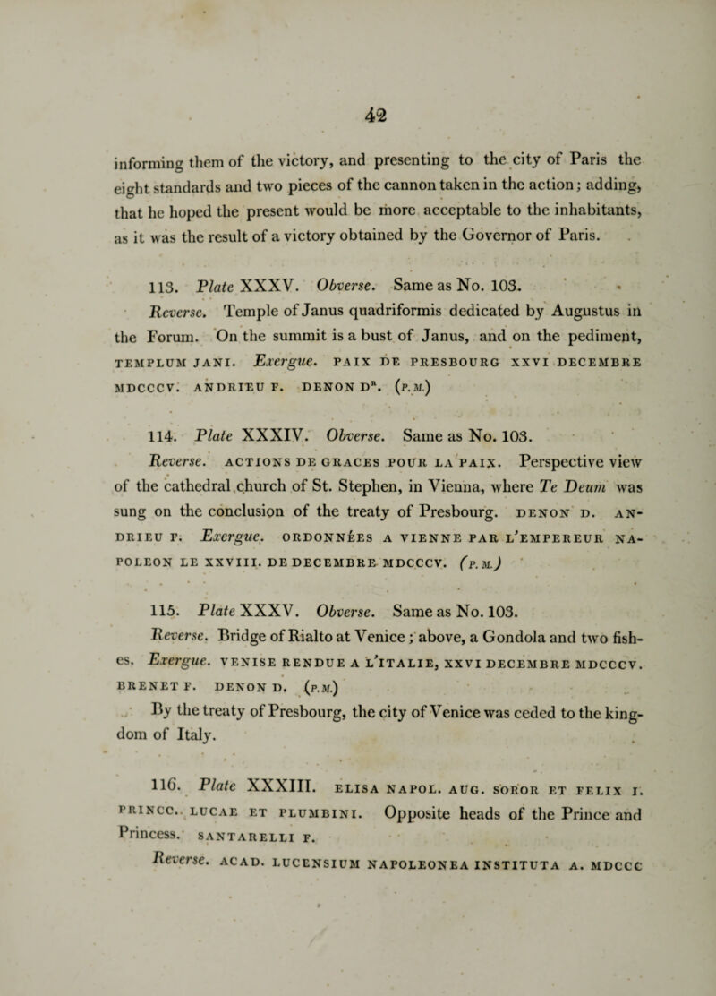 informing them of the victory, and presenting to the city of Paris the eight standards and two pieces of the cannon taken in the action; adding, that he hoped the present would be more acceptable to the inhabitants, as it was the result of a victory obtained by the Governor of Paris. , , ’ » i ♦ • p • • • 113. Plate XXXV. Obverse. Same as No. 103. « • • > Reverse. Temple of Janus quadriformis dedicated by Augustus in the Forum. On the summit is a bust of Janus, and on the pediment, TEMPLUM JANI. Exergue. PAIX DE PRESBOURG XXVI DECEMBRE MDCCCV. ANDRIEU F. DENON DR. (P.M.) • * • ■ • • * • 4 114. Plate XXXIV. Obverse. Same as No. 103. Reverse, actions de graces pour la pain. Perspective view of the cathedral church of St. Stephen, in Vienna, where Te Deum was sung on the conclusion of the treaty of Presbourg. denon d. an* drieu f. Exergue, ordonnees a vienne par l’empereur na¬ poleon LE XXVIII. DE DECEMBRE MDCCCV. (p.M.) • ' t * * . • 115. Plate XXXV. Obverse. Same as No. 103. Reverse. Bridge of Rialto at Venice; above, a Gondola and two fish¬ es. Exergue, venise rendue a lTtalie, xxvi decembre mdcccv. BRENETF. DENON D. (p.M.) By the treaty of Presbourg, the city of Venice was ceded to the king¬ dom of Italy. • . * • # • 116. Plate XXXIII. elisa napol. aug. soror et felix i. princc.. lucae et plumbini. Opposite heads of the Prince and Princess, santarelli f. Reverse, acad. lucensium napoleonea instituta a. mdccc