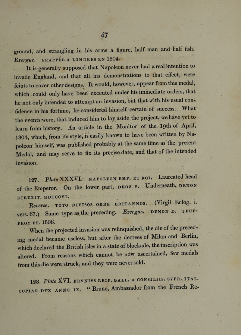 ground, and strangling in his arms a figure, half man and half fish. Exergue, irapp^e a londr.es en 1804. It is generally supposed that Napoleon never had a real intention to invade England, and that all his demonstrations to that effect, were feints to cover other designs. It would, however, appear from this medal, which could only have been executed under his immediate orders, that he not only intended to attempt an invasion, but that with his usual con¬ fidence in his fortune, he considered himself certain of success. What the events were, that induced him to lay aside the project, we have yet to learn from history. An article in the Monitor of the. 19th of April, 1804, which, from its style, is easily known to have been written by Na¬ poleon himself, was published probably at the same time as the present Medal, and may serve to fix its precise date, and that of the intended invasion. • v-*- # . . . 127. Plate XXXVI. napoleon EMP, ET Roi, Laureated head of the Emperor. On the lower part, .droz f. Underneath, denon DIREXIT. MDCCCVI. . Reverse, toto divisos orbe britannos. (Virgil Eclog. i. vers. 67.) Same type as the preceding. Exergue, denon d. jeuf- FROY FF. 1806. When the projected invasion was relinquished, the die of the preced¬ ing medal became useless, but after the decrees of Milan and Berlin, which declared the British isles in a state of blockade, the inscription was altered. Erom reasons which cannot be now ascertained, few medals from this die were struck, and they were never sold. 128. Plate XVI. brvnivs reip. gall, a consiliis. svpr. ital. copiar dvx ANNO ix. “ Brune, Ambassador from the French Re-