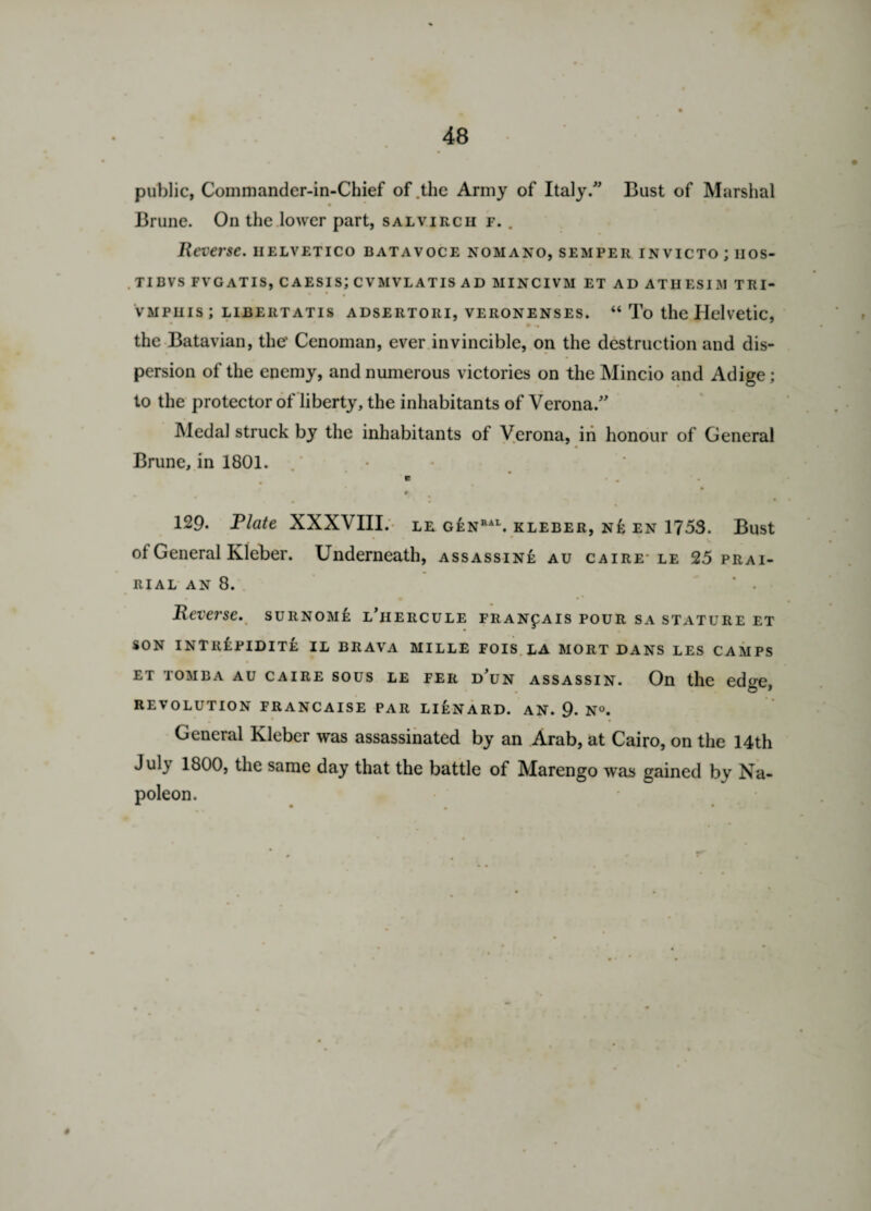 public, Commander-in-Chief of .the Army of Italy. Bust of Marshal Brune. On the lower part, salvirch f. . Reverse, iielvetico batavoce nomano, semper invicto ; nos- TIBVS FVGATIS, CAESISJ CVMVLATIS AD MINCIVM ET AD ATHESIM TRI- vmphis; libertatis ADSERTOiu, veronenses. “ To the Helvetic, the Batavian, the’ Cenoman, ever invincible, on the destruction and dis¬ persion of the enemy, and numerous victories on the Mincio and Adige; to the protector of liberty, the inhabitants of Verona. Medal struck by the inhabitants of Verona, in honour of General Brune, in 1801. e . . # r 129. Plate XXXVIII. le genral. kleber, ne en 1753. Bust of General Kleber. Underneath, assassine au caire- le 25 prai- RIAL AN 8. ’ • Reverse. surnome l’iiercule fran^ais pour sa stature et SON INTllfPIDITE IL BRAVA MILLE FOIS LA MORT DANS LES CAMPS et tomba au caire sous le FEii d’un assassin. On the edge, REVOLUTION FRANCAISE PAR LIEN A RD. AN. 9. N°. General Kleber was assassinated by an Arab, at Cairo, on the 14th Jul} 1800, the same day that the battle of Marengo was gained by Na¬ poleon.