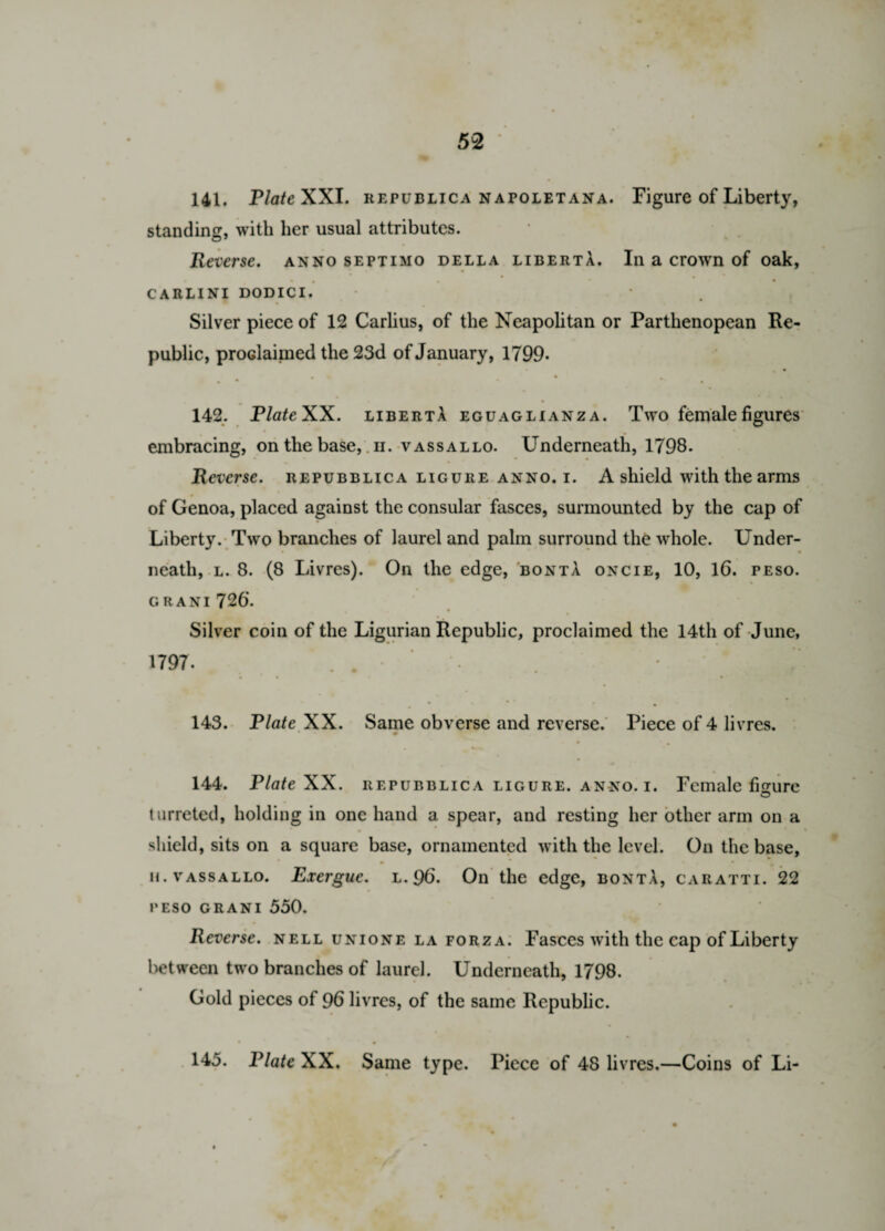 141. PlateXX I. republica napoletana. Figure of Liberty, standing, with her usual attributes. Reverse, anno septimo della liberta. In a crowrn of oak, CARLINI DODICI. Silver piece of 12 Carlius, of the Neapolitan or Parthenopean Re¬ public, proclaimed the 23d of January, 1799* • • • *• • 142. PlateXX. libertA eguaglianza. Two female figures embracing, on the base,. n. vassallo. Underneath, 1798. Reverse, repubblica ligure anno. i. A shield with the arms of Genoa, placed against the consular fasces, surmounted by the cap of Liberty. Two branches of laurel and palm surround the whole. Under- • • neatli, l. 8. (8 Livres). On the edge, bontA oncie, 10, 16. peso. c. rani 726*. Silver coin of the Ligurian Republic, proclaimed the 14th of June, 1797. ... • ; V! . * ' * * • 143. Plate XX. Same obverse and reverse. Piece of 4 livres. 144. PlateXX. repubblica ligure. anno. i. Female figure t arreted, holding in one hand a spear, and resting her other arm on a shield, sits on a square base, ornamented with the level. On the base, m * • * h. vassallo. Exergue, l. 96. On the edge, bonta, caratti. 22 peso grani 550. Reverse, nell unione la forza. Fasces with the cap of Liberty between two branches of laurel. Underneath, 1798. Gold pieces of 96 livres, of the same Republic. 145. Plate XX. Same type. Piece of 48 livres.—Coins of Li-