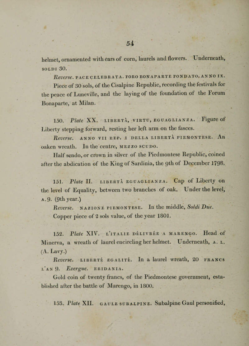 helmet, ornamented with ears of corn, laurels and flowers. L nderneath, soldi 30. . ' Reverse, pace celebrata. foro bonaparte fondato, anno ix. Piece of 30 sols, of the Cisalpine Republic, recording the festivals for the peace of Luneville, and the laying of the foundation of the Forum Bonaparte, at Milan. •i • * % 150. Plate XX. liberta, virtu, eguaglianza. Figure of Liberty stepping forward, resting her left arm on the fasces. Reverse, anno vii rep. i della libertA. piemontese. An oaken wreath. In the centre, mezzo scudo. Half sendo, or crown in silver of the Piedmontese Republic, coined after the abdication of the King ot Sardinia, the 9th of December 1793* 151. Plate II. liberta eguaglianza. Cap of Liberty on the level of Equality, between two branches of oak. Under the level, a.9* (9thyear.) . ' Reverse, nazione piemontese. In the middle, Soldi Due. Copper piece of 2 sols value, of the year 1801. 152. Plate XIV. l’italie delivree a marengo. Head of Minerva, a wreath of laurel encircling her helmet. LTnderneath, a. l. (A. Lavy.) Reverse< liberte egalite. In a laurel wreath, 20 francs l’an 9. Exergue, eridania. Gold coin of twenty francs, of the Piedmontese government, esta¬ blished after the battle of Marengo, in 1800. 153. Plate XII. gaule subalpine. Subalpine Gaul personified,