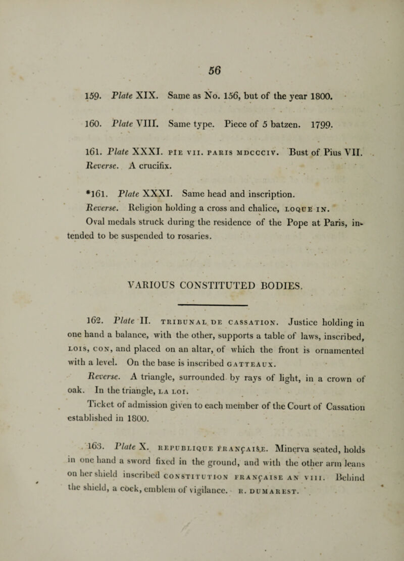 159- Plate XIX. Same as No. 156, but of the year 1800. • • ‘ * ♦ 160. Plate YU!. Same type. Piece of 5 batzen. 1799. • * 161. Plate XXXI. pie vn. paris mdccciv. Bust of Pius VII. Reverse. A crucifix. • • • • *161. Plate XXXI. Same head and inscription. t * • • Reverse. Religion holding a cross and chalice, loque in. Oval medals struck during the residence of the Pope at Paris, in¬ tended to be suspended to rosaries. VARIOUS CONSTITUTED BODIES. 162. Plate II. tribunal DE cassation. Justice holding in one hand a balance, with the other, supports a table of laws, inscribed, lois, con, and placed on an altar, of which the front is ornamented with a level. On the base is inscribed gatteaux. Reverse. A triangle, surrounded by rays of light, in a crown of oak. In the triangle, la loi. * Ticket ot admission given to each member of the Court of Cassation established in 1800. . 16.3. Plate X. REPUBLiQUF. FRANfAiSjs. Minerva seated, holds in one hand a sword fixed in the ground, and with the other arm leans • • • on her shield inscribed constitution fran^aise an viii. Behind the shield, a cock, emblem of vigilance.' r. dumarest.