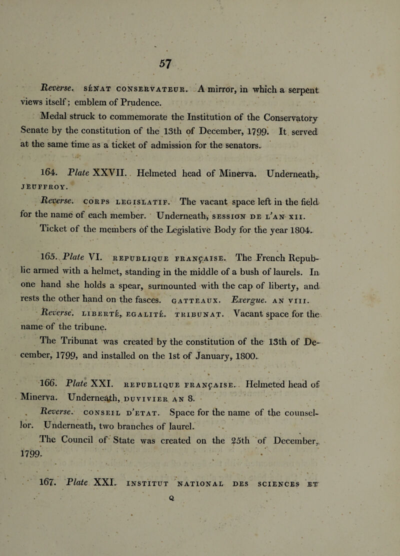 Reverse. senat conservateur. A mirror, in which a serpent views itself; emblem of Prudence. • Medal struck to commemorate the Institution of the Conservatory Senate by the constitution of the 13th of December, 1799. It served at the same time as a ticket of admission for the senators. 164. Plate XXVII.. Helmeted head of Minerva. Underneath,, JEUFFROY. Reverse, corps legislatif. The vacant space left in the field for the name of each member. Underneath, session de i/an xii. Ticket of the members of the Legislative Body for the year 1804. 165. Plate VI. republique fran£aise. The French Repub¬ lic armed with a helmet, standing in the middle of a bush of laurels. In one hand she holds a spear, surmounted with the cap of liberty, and rests the other hand on the fasces, gatteaux. Exergue, an viii. Reverse, liberte, egalite. tribunat. Vacant space for the name of the tribune. The Tribunat was created by the constitution of the 13th of De¬ cember, 1799? and installed on the 1st of January, 1800. % 166. Plate XXI. republique francaise. Helmeted head of Minerva. Underneath, duvivier an 8. Reverse. conseil d'etat. Space for the name of the counsel¬ lor. Underneath, two branches of laurel. * * • The Council of - State was created on the 25th of December, 1799. * * ’ • • % . • * • . » * * . , ■* • • % . • _ _ • • 167. Plate XXI. INSTITUT NATIONAL DES SCIENCES ET • Q