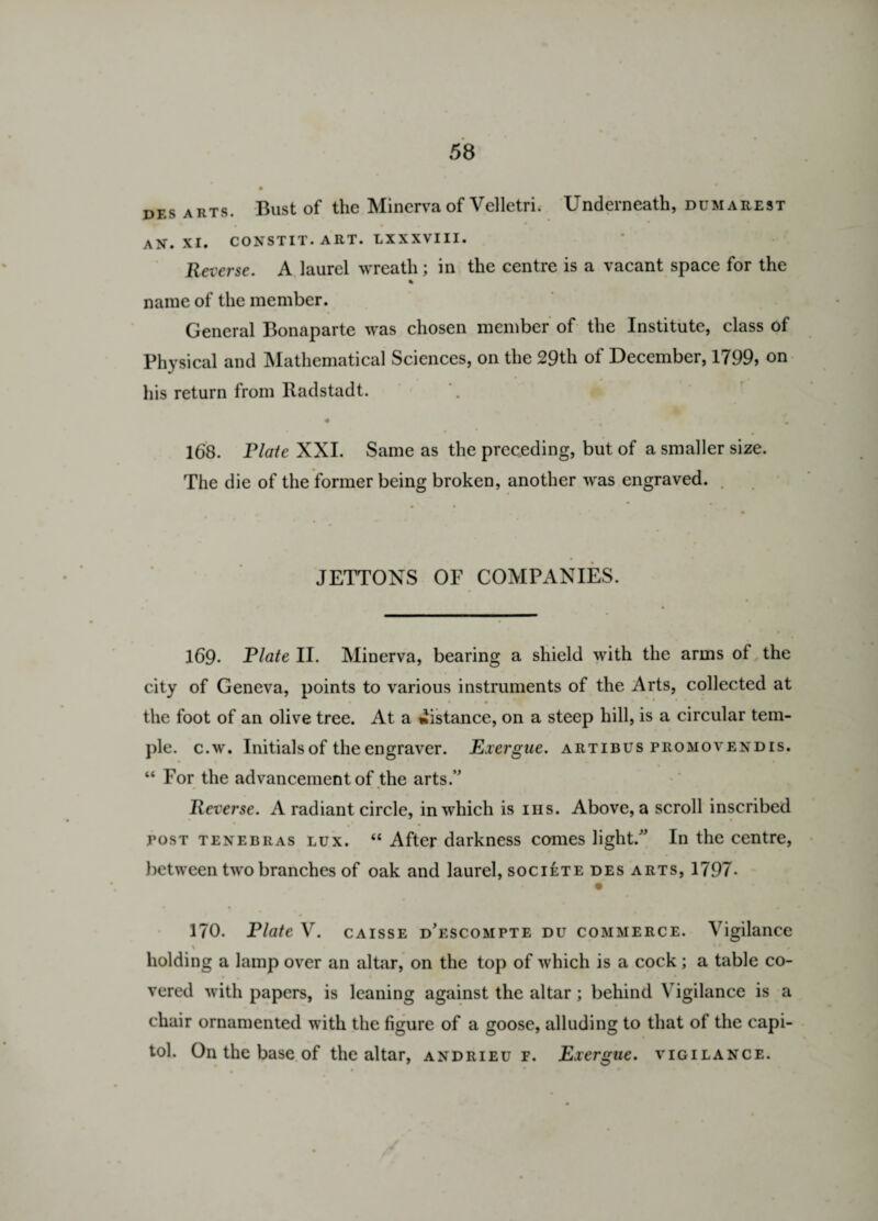 des arts. Bust of the Minerva of Velletri. Underneath, dumarest • * • • AN. XI. CONSTIT. ART. LXXXVIII. Reverse. A laurel wreath; in the centre is a vacant space for the % name of the member. General Bonaparte was chosen member of the Institute, class of Physical and Mathematical Sciences, on the 29th of December, 1799, on his return from Radstadt. 4 * . * ; £ 168. Plate XXI. Same as the preceding, but of a smaller size. The die of the former being broken, another was engraved. JETTONS OF COMPANIES. 169- Plate II. Minerva, bearing a shield with the arms of the city of Geneva, points to various instruments of the Arts, collected at the foot of an olive tree. At a distance, on a steep hill, is a circular tem¬ ple. c.w. Initials of the engraver. Exergue, artibus promovendis. “ For the advancement of the arts.” Reverse. A radiant circle, in which is ins. Above, a scroll inscribed tost tenebras lux. “ After darkness comes light.” In the centre, between two branches of oak and laurel, societe des arts, 1797- 170. Plate V. caisse d’escompte du commerce. Vigilance \  i holding a lamp over an altar, on the top of which is a cock; a table co¬ vered with papers, is leaning against the altar; behind Vigilance is a chair ornamented with the figure of a goose, alluding to that of the Capi¬ tol. On the base of the altar, andrieu f. Exergue. vigilance.