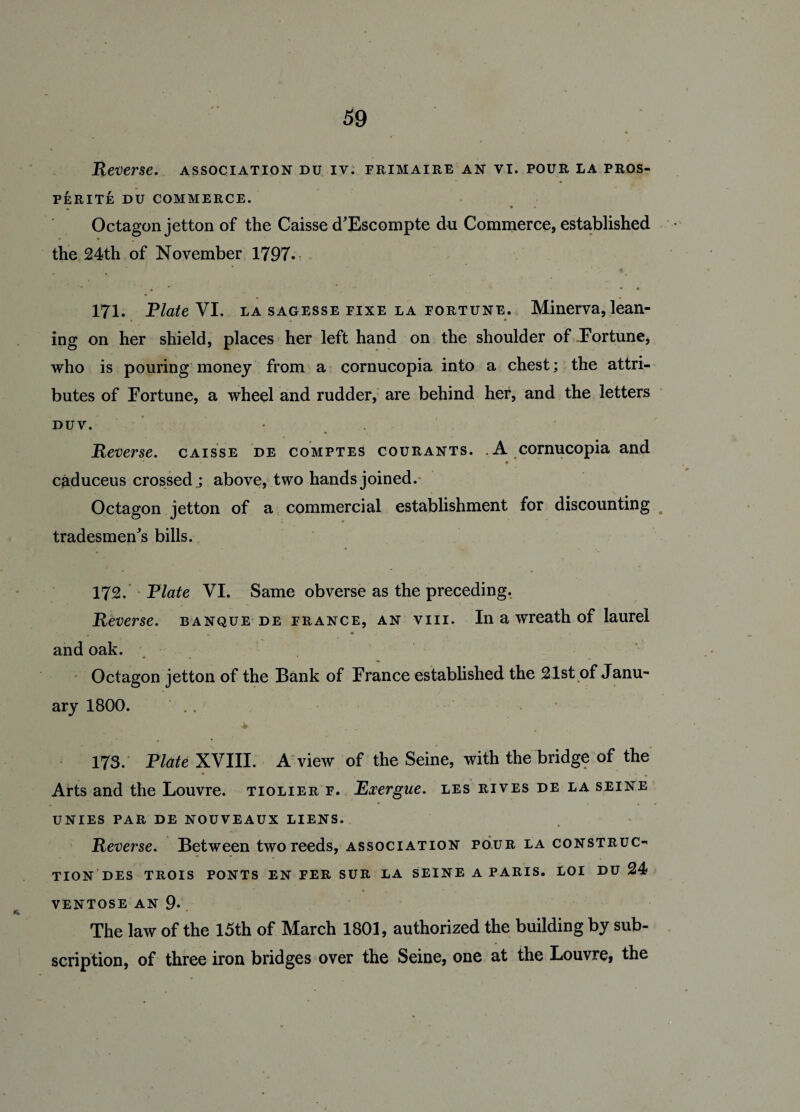 Reverse. association du iv. frimaire an vi. pour la pros¬ perity DU COMMERCE. Octagon jetton of the Caisse d'Escompte du Commerce, established the 24th of November 1797. * ' * * * • • 171. Plate VI. la sagesse fixe la fortune. Minerva, lean¬ ing on her shield, places her left hand on the shoulder of Fortune, who is pouring money from a cornucopia into a chest; the attri¬ butes of Fortune, a wheel and rudder, are behind her, and the letters duv. • Reverse, caisse de comptes courants. .A cornucopia and caduceus crossed.; above, two hands joined. Octagon jetton of a commercial establishment for discounting tradesmen's bills. 172. Plate VI. Same obverse as the preceding. Reverse, banque de France, an viii. In a wreath of laurel m m and oak. Octagon jetton of the Bank of France established the 21st of Janu¬ ary 1800. .. ♦ 173. Plate XVIII. A view of the Seine, with the bridge of the • 7 ’• . . - - • Arts and the Louvre, tiolier f. Exergue, les rives de la seine UNIES PAR DE NOUVEAUX LIENS. Reverse. Between two reeds, association pour la construc¬ tion des TROIS PONTS EN FER SUR LA SEINE A PARIS. LOI DU 24 VENTOSE AN 9* The law of the 15th of March 1801, authorized the building by sub¬ scription, of three iron bridges over the Seine, one at the Louvre, the