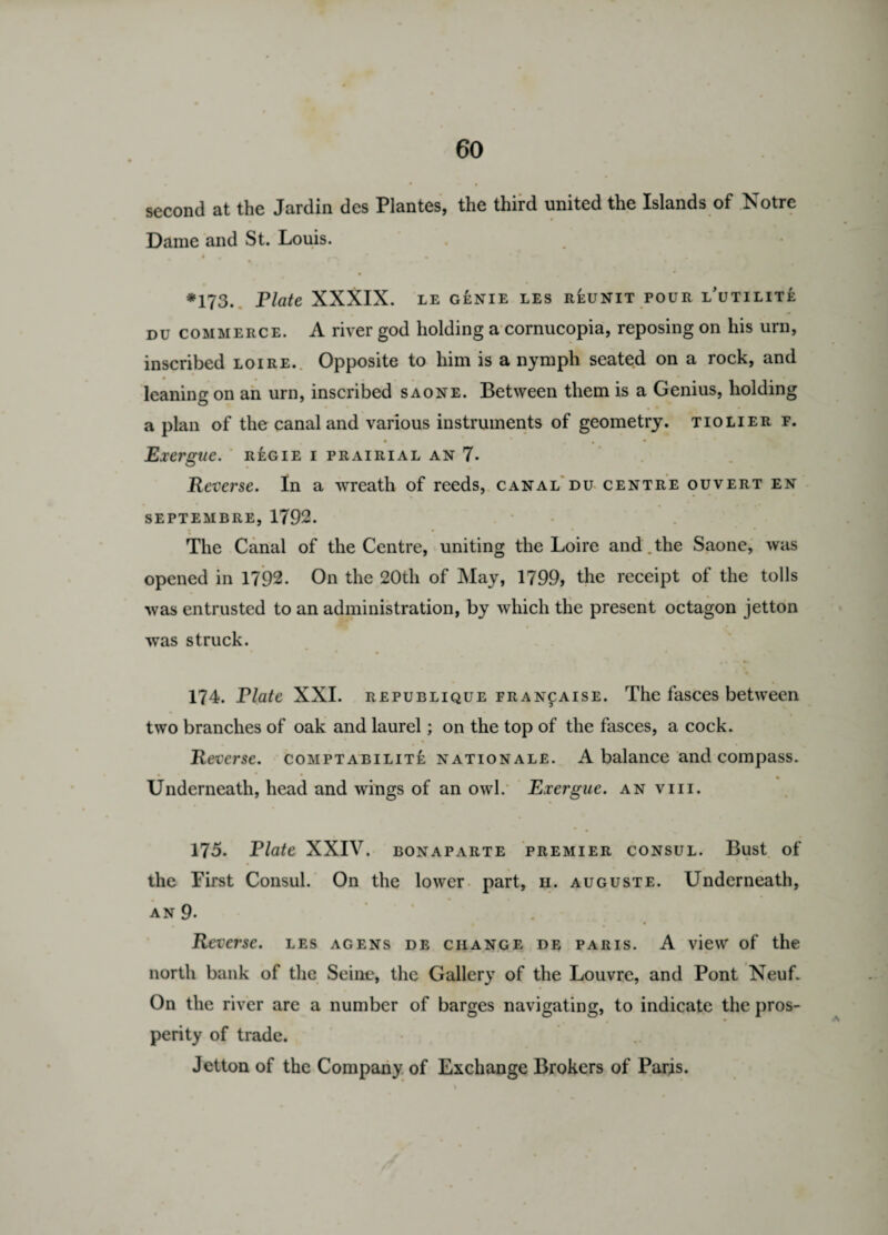 second at the Jardin des Plantes, the third united the Islands of Notre Dame and St. Louis. I # f X •* * • * ' » •* ( ' ^ *173. Plate XXXIX. LE GENIE LES REUNIT POUR i/UTILITE DU commerce. A river god holding a cornucopia, reposing on his urn, inscribed loire. Opposite to him is a nymph seated on a rock, and leaning on an urn, inscribed saone. Between them is a Genius, holding apian of the canal and various instruments of geometry, tiolier r. • * • • Exergue. regie i prairial an 7. Reverse. In a wreath of reeds, canal du centre ouvert en SEPTEMBRE, 1792. The Canal of the Centre, uniting the Loire and.the Saone, was opened in 1792. On the 20th of May, 1799, the receipt of the tolls was entrusted to an administration, by which the present octagon jetton was struck. 174. Plate XXI. republique fran^aise. The fasces between two branches of oak and laurel; on the top of the fasces, a cock. Reverse, comptabilite nationale. A balance and compass. * » * * Underneath, head and wings of an owl. Exergue, an viii. 175. Plate XXIV. bonaparte premier consul. Bust of the First Consul. On the lower part, h. auguste. Underneath, AN 9. . Reverse, les agens de change de Paris. A view of the north bank of the Seine, the Gallery of the Louvre, and Pont Neuf. On the river are a number of barges navigating, to indicate the pros¬ perity of trade. Jetton of the Company of Exchange Brokers of Paris.