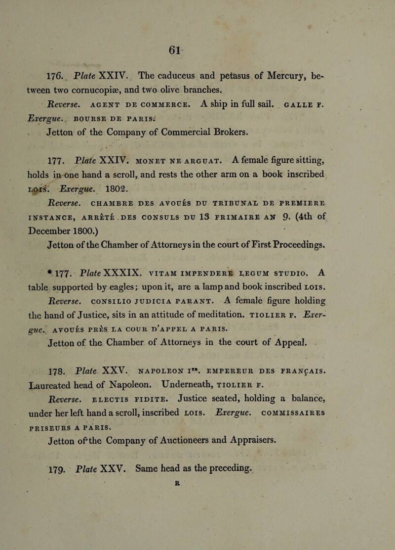 176. Plate XXIV. The caduceus and petasus of Mercury, be¬ tween two cornucopise, and two olive branches. Reverse, agent de commerce. A ship in full sail, galle f. Exergue, bourse de Paris. Jetton of the Company of Commercial Brokers. * • i f 177. Plate XXIV. monet ne arguat. A female figure sitting, holds in one hand a scroll, and rests the other arm on a book inscribed Lois. Exergue. 1802. Reverse, chambre des avoues du tribunal de premiere INSTANCE, ARRETE DES CONSULS DU 13 FRIMAIRE AN 9- (4th of December 1800.) Jetton of the Chamber of Attorneys in the court of First Proceedings. *177. Plate XXXIX. VITAM IMPENDERE L.EGUM STUDIO. A table supported by eagles; upon it, are a lamp and book inscribed lois. Reverse, consilio judicia parant. A female figure holding the hand of Justice, sits in an attitude of meditation, tiolierf. Exer¬ gue. AVOUES PRES LA COUR D^APPEL A PARIS. Jetton of the Chamber of Attorneys in the court of Appeal. 178. Plate XXV. NAPOLEON I”. EMPEREUR DES FRANfAIS. Laureated head of Napoleon. Underneath, tiolier f. Reverse, electis fidite. Justice seated, holding a balance, under her left hand a scroll, inscribed lois. Exergue, commissaires PRISEURS A PARIS. Jetton of'the Company of Auctioneers and Appraisers. 179. Plate XXV. Same head as the preceding. R