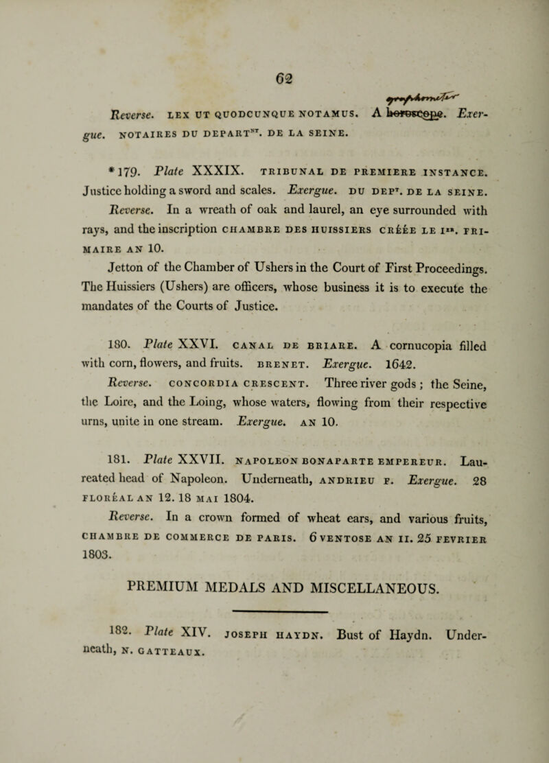 Reverse, lex ut quodcunque notamus. gue. notair.es du depart”, de la seine. *179. Plate XXXIX. tribunal de premiere instance. Justice holding a sword and scales. Exergue, du dept. de la seine. Reverse. In a wreath of oak and laurel, an eye surrounded with rays, and the inscription chambre des iiuissiers cr£ee le i«. fri- MAIRE AN 10. Jetton of the Chamber of Ushers in the Court of First Proceedings. The Iiuissiers (Ushers) are officers, whose business it is to execute the mandates of the Courts of Justice. 180. Plate XXVI. canal de briare. A cornucopia filled with corn, flowers, and fruits, brenet. Exergue. 1642. Reverse, concordia crescent. Three river gods ; the Seine, the Loire, and the Loing, whose waters, flowing from their respective urns, unite in one stream. Exergue, an 10. 181. Plate XXVII. napoleon bonaparte empereur. Lau- reated head of Napoleon. LTnderneath, andrieu f. Exergue. 28 floreal an 12. 18 MAI 1804. Reverse. In a crown formed of wheat ears, and various fruits, CHAMBRE DE COMMERCE DE PARIS. 6 VENTOSE AN 11.25 FEVRIER 1803. PREMIUM MEDALS AND MISCELLANEOUS. 182. Plate XIV. Joseph haydn. Bust of Haydn. Under¬ neath, N.GATTEAUX. A heypseop?. Exer-