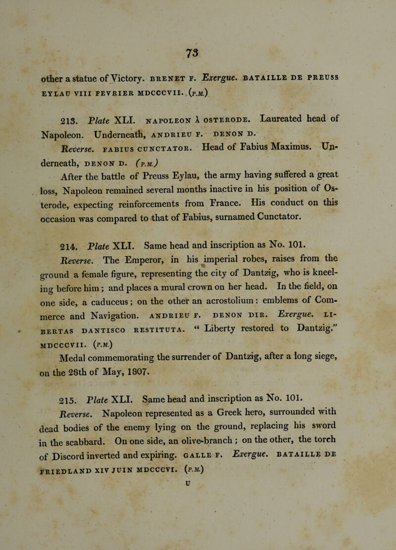 other a statue of Victory, beenet f. Exergue. bataille de peeuss EYLAU VIII FEVEIER MDCCC VII. r (p.M.) 213. Plate XLI. napoleon X osterode. Laureated head of Napoleon. Underneath, andrieu f. denon d. Reverse. fabius cunctator. Head of Fabius Maximus. Un¬ derneath, DENON D. (p.M.) After the battle of Preuss Eylau, the army having suffered a great loss, Napoleon remained several months inactive in his position of Os¬ terode, expecting reinforcements from Prance. His conduct on this occasion was compared to that of Pabius, surnamed Cunctator. 214. Plate XLI. Same head and inscription as No. 101. Reverse. The Emperor, in his imperial robes, raises from the ground a female figure, representing the city of Dantzig, who is kneel¬ ing before him; and places a mural crown on her head. In the field, on one side, a caduceus; on the other an acrostolium: emblems of Com¬ merce and Navigation, andrieu f. denon dir. Exergue, li- bertas dantisco restituta. “ Liberty restored to Dantzig.” MDCCCVII. (P.M.) Medal commemorating the surrender of Dantzig, after a long siege, on the 28th of May, 1807. 215. Plate XLI. Same head and inscription as No. 101. Reverse. Napoleon represented as a Greek hero, surrounded with dead bodies of the enemy lying on the ground, replacing his sword in the scabbard. On one side, an olive-branch ; on the other, the torch of Discord inverted and expiring, galle f. Exergue. bataille de FRIEDLAND XIV JUIN MDCCCVI. (p.M.) U /1