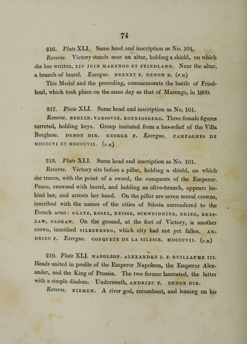 216. Plate XLI. Same head and inscription as No. 101. Reverse. Victory stands near an altar, holding a shield, on which she has written, xiv juin marengo et fried land. Near the altar, a branch of laurel. Exergue, brenet f. denon d. (p.m.) This Medal and the preceding, commemorate the battle of Fried- land, which took place on the same day as that of Marengo, in 1800. 217. Plate XLI. Same head and inscription as No. 101. Reverse. Berlin, varsovie. koenigsberg. Three female figures turreted, holding keys. Group imitated from a bas-relief of the Villa Borghese. denon dir. george f. Exergue, campagnes de MDCCCVI ET MDCCCVII. (p.m) 218. Plate XLI. Same head and inscription as No. 101. Reverse. V ictory sits before a pillar, holding a shield, on which she traces, with the point of a sword, the conquests of the Emperor. Peace, crowned with laurel, and holding an olive-branch, appears be¬ hind her, and arrests her hand. On the pillar are seven mural crowns, inscribed with the names of the cities of Silesia surrendered to the French arms: glatz, kosel, neisse, schweidnitz, brieg, bres- law, glogaw. On the ground, at the feet of Victory, is another crown, inscribed silberberg, which city had not yet fallen, an- drieu f. Exergue, conquete de la silesie. mdcccvii. (p.m) % 219. Plate XLI. napoleon, alexandre i. f. Guillaume iii. Heads united in profile of the Emperor Napoleon, the Emperor Alex¬ ander and the King of Prussia. The two former laureated, the latter with a simple diadem. Underneath, andrieu f. denon dir. Reverse, niemen. A river god, recumbent, and leaning on his