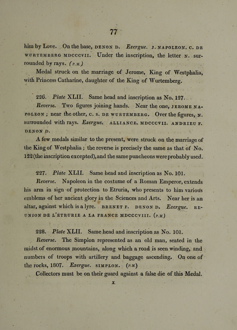 him by Love. On the base, denon d. Exergue, j. napoleon, c. de wuetemberg MDcccvn. Under the inscription, the letter n. sur¬ rounded by rays. (p.m.) Medal struck on the marriage of Jerome, King of Westphalia, with Princess Catharine, daughter of the King of Wurtemberg. « , 226. Elate XLII. Same head and inscription as No. 127. Reverse. Two figures joining hands. Near the one, jeeome na¬ poleon ; near the other, c. s. de wurtemberg. Over the figures, n. surrounded with rays. Exergue. alliance, mdcccvii. andrieu f. DENON D. - A few medals similar to the present, were struck on the marriage of the King of Westphalia; the reverse is precisely the same as that of No. 122 (the inscription excepted), and the same puncheons were probably used. 227. Plate XLII. Same head and inscription as No. 101. Reverse. Napoleon in the costume of a Roman Emperor, extends his arm in sign of protection to Etruria, who presents to him various emblems of her ancient glory in the Sciences and Arts. Near her is an altar, against which is a lyre, brenetp. denon d. Exergue, re¬ union DE l'eTRURIE a la FRANCE MDCCCVIII. (p.M.) # ' * r ** 4 228. Elate XLII. Same head and inscription as No. 101. Reverse. The Simplon represented as an old man, seated in the midst of enormous mountains, along which a road is seen winding, and numbers of troops with artillery and baggage ascending. On one of the rocks, 1807. Exergue, simplon. (p.m.) Collectors must be on their guard against a false die of this Medal. x