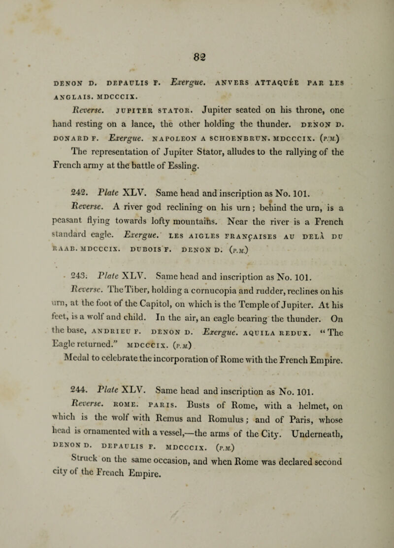 DENON D. DEPAULIS F. Exergue. ANVERS ATTAQUflE PAR LES ANGLAIS. MDCCCIX. Reverse, jupiter stator. Jupiter seated on his throne, one hand resting on a lance, the other holding the thunder, denon d. donard f. Exergue, napoleon a sciioenbrun. MDCCCIX. (p.U.) The representation of Jupiter Stator, alludes to the rallying of the French army at the battle of Essling. 242. Plate XLV. Same head and inscription as No. 101. Reverse. A river god reclining on his urn; behind the urn, is a peasant flying towards lofty mountains. Near the river is a French standard eagle. Exergue, les aigles fran^aises au dela du RAAB. MDCCCIX. DUBOIS F. DENON D. (p.jj.) • 243; P/fl/e XLV. Same head and inscription as No. 101. Reverse. The Tiber, holding a cornucopia and rudder, reclines on his urn, at the toot ot the Capitol, on which is the Temple of Jupiter. At his feet, is a wolf and child. In the air, an eagle bearing the thunder. On the base, andrieu f. denon d. Exergue, aquila redux. “The Eagle returned.” mdcccix. (p.m.) Medal to celebrate the incorporation of Rome with the French Empire. 244. Plate XLV. Same head and inscription as No. 101. Reverse, rome. Paris. Busts of Rome, with a helmet, on ■which is the wolf with Remus and Romulus; and of Paris, whose head is ornamented with a vessel,—the arms of the City. Underneath, DENON D. DEPAULIS F. MDCCCIX. (p.M.) Struck on the same occasion, and when Rome was declared second city ot the French Empire.