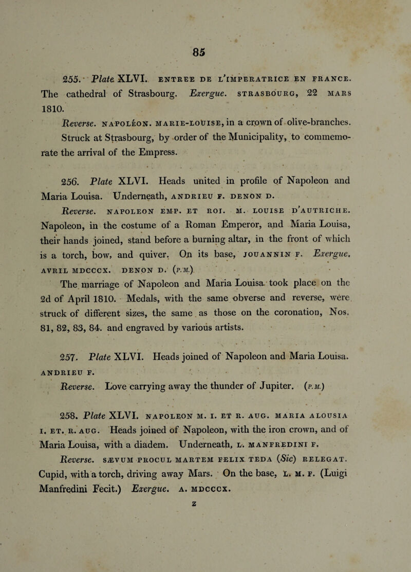 255. ’ Plata XLVI. entree de lTmperatrice en France. The cathedral of Strasbourg. Exergue. Strasbourg, 22 mars 1810. Reverse, napoleon. marie-loBise, in a crown of olive-branches. Struck at Strasbourg, by order of the Municipality, to commemo¬ rate the arrival of the Empress. 256. Plate XLVI. Heads united in profile of Napoleon and Maria Louisa. Underneath, andrieu f. denOn d. Reverse, napoleon emp. et rot. m. louise dautriche. Napoleon, in the costume of a Roman Emperor, and Maria Louisa, their hands joined, stand before a burning altar, in the front of which is a torch, bow, and quiver. On its base, jouannin f. Exergue. • • . • AVRIL MDCCCX. DENON D. (p.M.) • The marriage of Napoleon and Maria Louisa, took place on the 2d of April 1810. Medals, with the same obverse and reverse, were struck of different sizes, the same as those on the coronation, Nos. 81, 82, 83, 84. and engraved by various artists. 257. Plate XLVI. Heads joined of Napoleon and Maria Louisa. andrieu f. • Reverse. Love carrying away the thunder of Jupiter, (p.m.) 258. Plate XLVI. napoleon m. i. et r. aug. maria alousia i. et. r. aug. Heads joined of Napoleon, with the iron crown, and of Maria Louisa, with a diadem. Underneath, l. manfredini f. Reverse, smum procul martem felix teda (Sic) relegat. Cupid, with a torch, driving away Mars. On the base, l. m. f. (Luigi Manfredini Fecit.) Exergue. a. mdcccx. z