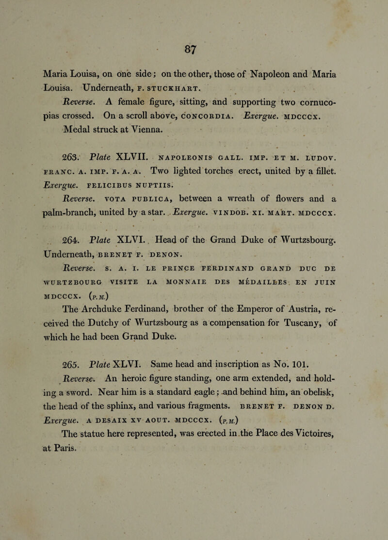 Maria Louisa, on one side; on the other, those of Napoleon and Maria Louisa. Underneath, f. stuckhart. * * Reverse. A female figure, sitting, and supporting two cornuco¬ pias crossed. On a scroll above, concordia. Exergue, mdcccx. Medal struck at Vienna. 263. Plate XLVII. napoleonis gall. imp. et m. ludov. franc, a. imp. f. a. a. Two lighted torches erect, united by a fillet. Exergue, felicibus nuptiis. Reverse, vota publica, between a wreath of flowers and a palm-branch, united by a star. Exergue, vindob. xi. mart, mdcccx. • • •* • • • > 264. Plate XLVI.. Head of the Grand Duke of Wurtzsbourg. Underneath, brenet f. denon. » • * • ' Reverse, s. a. i. le prince Ferdinand grand duc de WURTZBOURG VISITE LA MONNAIE DES MEDAILLES EN JUIN MDCCCX. (p.M.) The Archduke Ferdinand, brother of the Emperor of Austria, re¬ ceived the Dutchy of Wurtzsbourg as a compensation for Tuscany, of which he had been Grand Duke. • — • r 265. Plate XLVI. Same head and inscription as No. 101. Reverse. An heroic figure standing, one arm extended, and hold- * • ing a sword. Near him is a standard eagle; .and behind him, an obelisk, the head of the sphinx, and various fragments, brenet f. denond. Exergue, a desaix xv aout. mdcccx. (p.m.) The statue here represented, was erected in .the Place des Victoires, at Paris.