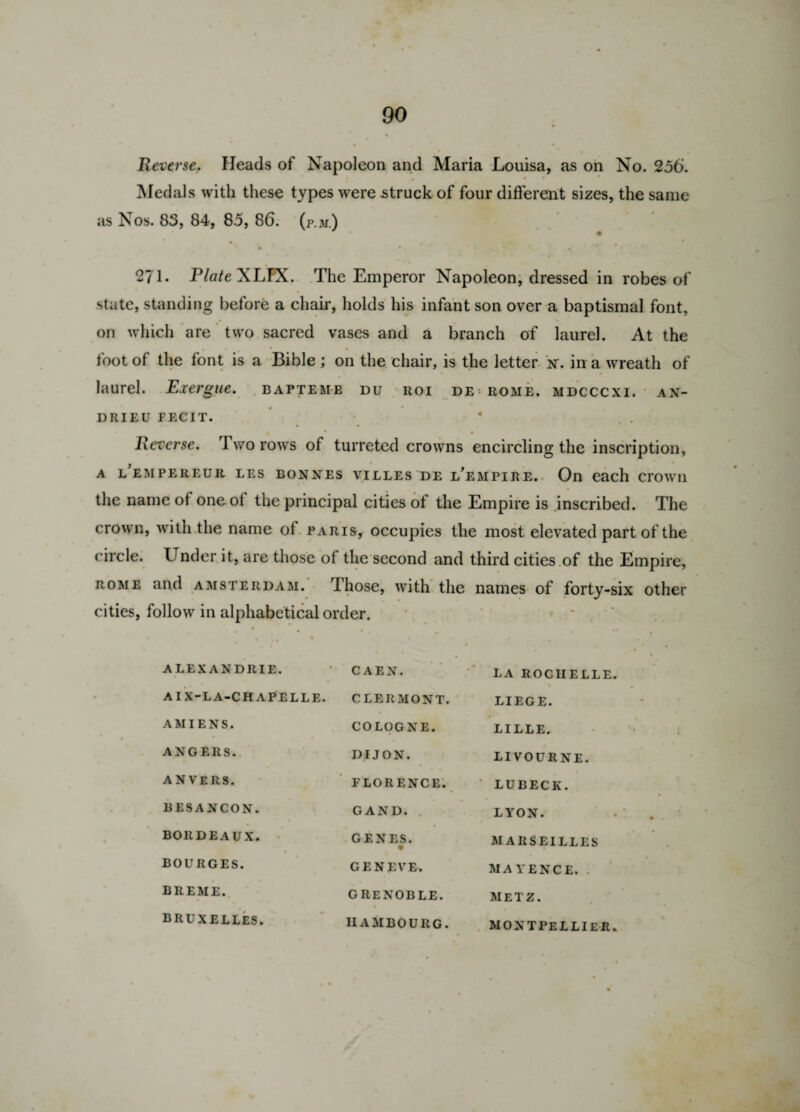 Reverse. Heads of Napoleon and Maria Louisa, as on No. 256. • • • • Medals with these types were .struck of four different sizes, the same as Nos. 83, 84, 85, 86. (p.m.) • ■ * • 4 % *. • 271. PlateXLYX. The Emperor Napoleon, dressed in robes of state, standing before a chair, holds his infant son over a baptismal font, on which are two sacred vases and a branch of laurel. At the foot of the font is a Bible ; on the chair, is the letter n\ in a wreath of laurel. Exergue, bapteme du roi de Rome, mdcccxi. an- DRIEU FECIT. • • * Reverse. Two rows of turreted crowns encircling the inscription, A LEMPEREUR LES BONNES VILLES DE LEMPIRE. On each CrOWII the name of one of the principal cities of the Empire is inscribed. The crown, with the name of Paris, occupies the most elevated part of the c ircle. Under it, are those of the second and third cities of the Empire, rome and Amsterdam. Those, with the names of forty-six other cities, follow in alphabetical order. ALEX ANDRIE. CAEN. LA ROCHELLE. AIX-LA-CHAPELLE. CLERMONT. LIEGE. AMIENS. COLOGNE. LILLE. ANGERS. DIJON. LI VOURNE. ANVERS. FLORENCE. LUBECK. BESANCON. GAND. LYON. BORDEAUX. GENES. • MARSEILLES BOURGES. GENEVE. MAYENCE. BREME. GRENOBLE. METZ. BRUXELLES. IIAMBOURG. MONTPELLIER.