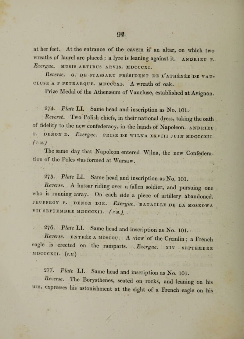 at her feet. At the entrance of the cavern if an altar, on which two • • wreaths of laurel are placed ; a lyre is leaning against it. andrieu f. Exergue* musis artibus arvis. mdcccxi. Reverse, g. de stassart president de i/athen£e de vau- cluse a f petrarque. mdcccxi*. A wreath of oak. Prize Medal of the Athenaeum of Vaucluse, established at Avignon. 274. Plate LI. Same head and inscription as No. 101. Reierse. I wo Polish chiefs, in their national dress, taking the oath of fidelity to the new confederacy, in the hands of Napoleon, andrieu 1. denon d. Exergue, prise de wilna xxviii juin mdcccxii ( PM.) f the same day that vNapoleon entered Wilna, the new Confedera¬ tion of the Poles \fas formed at Warsaw. • * * * * % • * • * •0 275. Plate LI. Same head and inscription as No. 101. Reverse. A hussar riding over a fallen soldier, and pursuing one  1*0 *s running away. On each side a piece of artillery abandoned. JEUFFROY F. DENON DIR. Exergue. BATAILLE DE LA M0SK0WA VII SEPTEMBRE MDCCCXII. (p.M.) 276. Plate LI. Same head and inscription as No. 101. Reverse, entree a moscou. A view of the Cremlin ; a French < aglc is erected on the ramparts. .Exergue, xiv septembrf. MDCCCXII. (P.lf.) . . • 277. Plate LI. Same head and inscription as No. 101. Reierse. The Borysthenes, seated on rocks, and leaning on his urn, expresses his astonishment at the sight of a French eagle on his