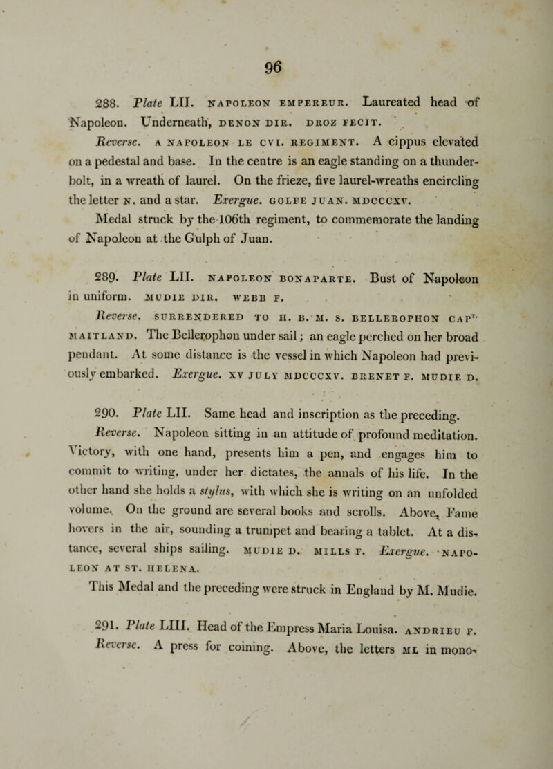 288. Tlate LII. napoleon empereur. Laureated head of Napoleon. Underneath, denon dir. droz fecit. Reverse, a napoleon le cvi. regiment. A cippus elevated on a pedestal and base. In the centre is an eagle standing on a thunder¬ bolt, in a wreath of laurel. On the frieze, five laurel-wreaths encircling the letter n. and a star. Exergue, golfe juan. mdcccxv. Medal struck by the 106th regiment, to commemorate the landing of Napoleon at the Gulpli of Juan. 289. Flute LII. napoleon bonaparte. Bust of Napoleon in uniform, mudie dir. webb f. Reverse, surrendered to h. b. m. s. belleropiion capt* • _ Maitland. rI he Belletophou under sail; an eagle perched on her broad pendant. At some distance is the vessel in which Napoleon had previ¬ ously embarked. Exergue, xv July mdcccxv. brenet f. mudie d. V 290. Plate LII. Same head and inscription as the preceding. Reverse. Napoleon sitting in an attitude of profound meditation. \ ictory, with one hand, presents him a pen, and engages him to commit to writing, under her dictates, the annals of his life. In the other hand she holds a stylus, with which she is writing on an unfolded volume. On the ground are several books and scrolls. Above, Fame hovers in the air, sounding a trumpet and bearing a tablet. At a dis¬ tance, several ships sailing, mudie d. mills f. Exergue, napo¬ leon AT ST. HELENA. This Medal and the preceding were struck in England by M. Mudie. • . 291. I late LIIL Head of the Empress Maria Louisa, andrieu f. hcicrse. A press for coining. Above, the letters ml in mono-
