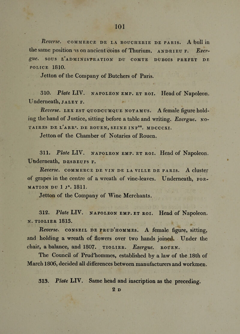 Reverse, commerce de la boucherie de Paris. A bull in the same position as on ancient coins of Thurium. andrieu f. Exer- glie. SOUS L^AD MINISTRATION DU COMTE DUBOIS PREFET DE POLICE 1810. Jetton of the Company of Butchers of Paris. 310. Plate LIV. napoleon emp. et roi. Head of Napoleon. Underneath, jaley f. Reverse, lex est quodcumque notamus. A female figure hold¬ ing the hand of Justice, sitting before a table and writing. Exergue, no- TAIRES DE LARRt. de ROUEN, SEINE INFRE. MDCCCXI. Jetton of the Chamber of Notaries of Rouen. 311. Plate LIV. napoleon emp. et roi. Head of Napoleon. Underneath, desbeufs f. Reverse, commerce de vin de la ville de Paris. A cluster of grapes in the centre of a wreath of vine-leaves. Underneath, for¬ mation du 1 j*. 1811. Jetton of the Company of Wine Merchants. 312. Plate LIV. napoleon emp. et roi. Head of Napoleon. N- TIOLIER 1813. Reverse., conseil de prudhommes. A female figure, sitting, and holding a wreath of flowers over two hands joined. Under the chair, a balance, and 1807. tiolier. Exergue, rouen. The Council of Prud'hommes, established by a law of the 18th of March 1806, decided all differences between manufacturers and workmen. 313. Plate LIV. Same head and inscription as the preceding. 2 D