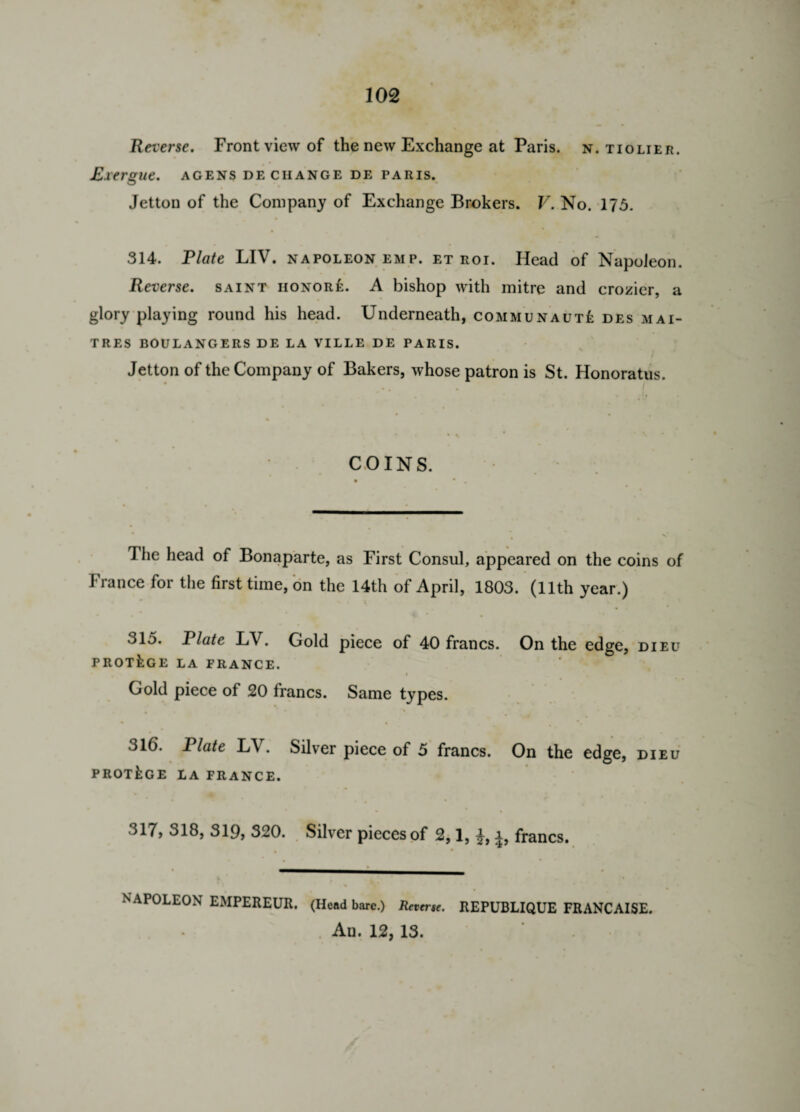 Reverse. Front view of the new Exchange at Paris, n. tiolier. Exergue, agens de change de Paris. Jetton of the Company of Exchange Brokers. V. No. 175. 314. Plate LIV. napoleon emp. et roi. Head of Napoleon. Reverse, saint iionore. A bishop with mitre and crozier, a glory playing round his head. Underneath, communaut£ des mai- TRES BOULANGERS DE LA VILLE DE PARIS. • % ■ . . r Jetton of the Company of Bakers, whose patron is St. Honoratus. • * * • |i COINS. The head of Bonaparte, as First Consul, appeared on the coins of France for the first time, on the 14th of April, 1803. (11th year.) 315. Plate LV. Gold piece of 40 francs. On the edge, dieu PROTEGE LA FRANCE. Gold piece of 20 francs. Same types. 316. Plate LV. Silver piece of 5 francs. On the edge, dieu PROTEGE LA FRANCE. 317. 318, 319, 320. Silver pieces of 2,1, i, francs. NAPOLEON EMPEREUR. (Head bare.) Reverse. REPUBLIQUE FRANCAISE. An. 12, 13.