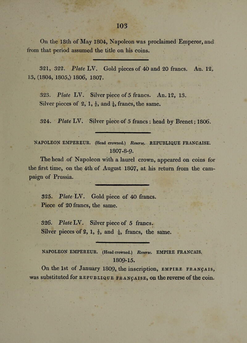 On the 18th of May 1804, Napoleon was proclaimed Emperor, and from that period assumed the title on his coins. • 4 t • % 321, 322. Plate LV. Gold pieces of 40 and 20 francs. An. 12* 13, (1804, 1805,) 1806, 1807. 323. Plate LV. Silver piece of 5 francs. An. 12, 13. Silver pieces of 2, 1, i, and francs, the same. 324. Plate LV. Silver piece of 5 francs : head by Brenet; 1806. NAPOLEON EMPEREUR. (Head crowned.) Reverse. REPUBLIQUE FRANGAISE. 1807-8-9. \ The head of Napoleon with a laurel crown, appeared on coins for the first time, on the 4th of August 1807, at his return from the cam¬ paign of Prussia. 325. Plate LV. Gold piece of 40 francs. Piece of 20 francs, the same. 326. Plate LV. Silver piece of 5 francs. Silver pieces of 2, 1, i, and francs, the same. NAPOLEON EMPEREUR. (Head crowned.) Reverse. EMPIRE FRANCAIS. 1809-15. On the 1st of January 1809, the inscription, empire fran^ais* was substituted for republique francaise, on the reverse of the coin.
