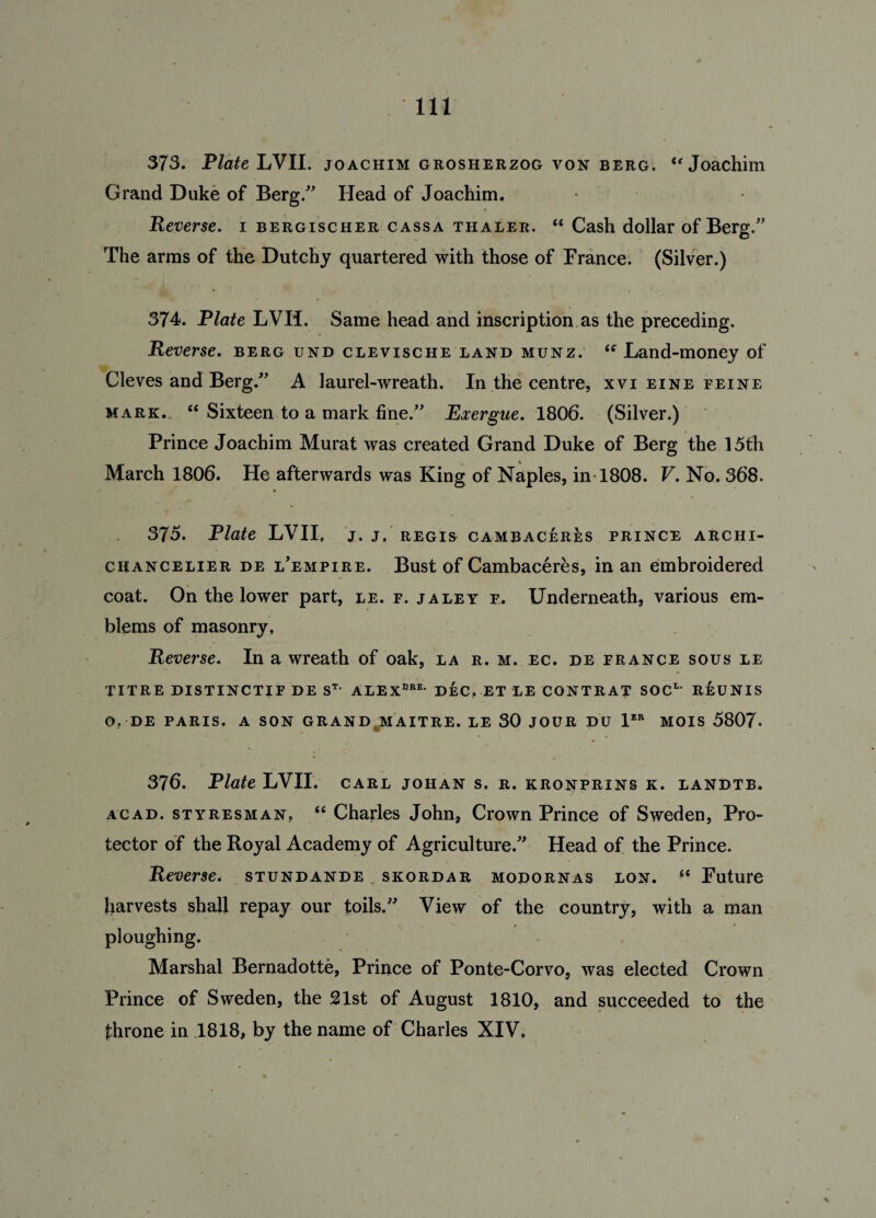 373. Plate LVII. Joachim grosherzog von berg. <f Joachim Grand Duke of Berg/' Head of Joachim. Reverse. 1 bergischer cassa thaler. “ Cash dollar of Berg.” The arms of the Dutchy quartered with those of France. (Silver.) 374. Plate LVII. Same head and inscription as the preceding. Reverse, berg und clevische land munz. “ Land-money of Cleves and Berg/' A laurel-wreath. In the centre, xvi eine feine mark. “ Sixteen to a mark fine. Exergue. 1806. (Silver.) Prince Joachim Murat was created Grand Duke of Berg the 15th March 1806. He afterwards was King of Naples, in-1808. V. No. 368. 375. Plate LVII, J. J, REGIS CAMBACERES PRINCE ARCHI- chancelier de l’empire. Bust of Cambaceres, in an embroidered coat. On the lower part, le. f. jaley f. Underneath, various em¬ blems of masonry. Reverse. In a wreath of oak, la r. m. ec. de France sous le titre distinctif de st- ALEXdbe' dec, et le contrat soc1, reunis O. DE PARIS. A SON GRAND MAITRE. LE 30 JOUR DU 1ER MOIS 5807- 376. Plate LVII. carl johan s. r. kronprins k. landtb. acad. styresman, “ Charles John, Crown Prince of Sweden, Pro¬ tector of the Royal Academy of Agriculture. Head of the Prince. Reverse, stundande skordar modornas lon. 66 Future harvests shall repay our toils. View of the country, with a man ploughing. Marshal Bernadotte, Prince of Ponte-Corvo, was elected Crown Prince of Sweden, the 21st of August 1810, and succeeded to the throne in 1818, by the name of Charles XIV.