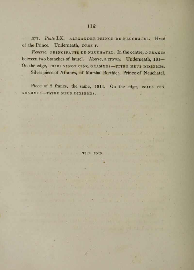 377. Plate LX. alexandre prince de neuchatel. Head of the Prince. Underneath, droz f. Reverse, principaute de neuchatel. In the centre, 5 francs between two branches of laurel. Above, a crown. Underneath, 181— On the edge, poids vingt cinq grammes—titre neuf dixiemes. Silver piece of 5 francs, of Marshal Berthier, Prince of Neuchatel. * • Piece ot 2 francs, the same, 1814. On the edge, poids djx GRAMMES—TFT RE NEUF DIXIEMES. TJIE END /