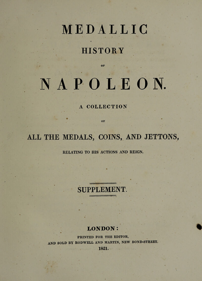 ALLIC . . * '* '' . HISTORY OF 0 L E O N. COLLECTION OF ALL THE MEDALS, COINS, AND JETTONS, • • * RELATING TO HIS ACTIONS AND REIGN, NAP A o MED SUPPLEMENT. LONDON: , • * * *’ • • 4 PRINTED FOR THE EDITOR, AND SOLD BY RODWELL AND MARTIN, NEW BOND-STREET. 1821.