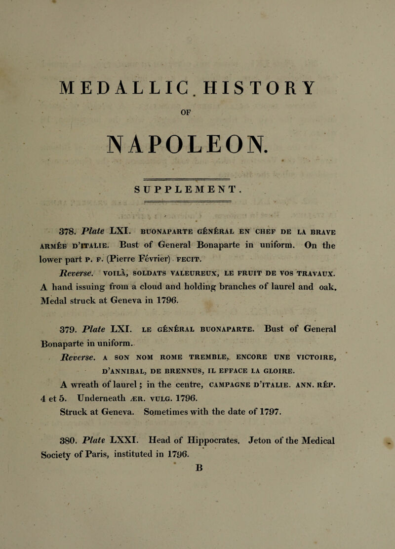 MEDALLIC HISTORY OF NAPOLEON. c . ' . • SUPPLEMENT. 378. Plate LXI. buonaparte general en chef de la brave armee d’italie. Bust of General Bonaparte in uniform. On the lower part p. f. (Pierre Fevrier) fecit. Reverse, voila, soldats valeureux, le fruit de vos travaux. A hand issuing from a cloud and holding branches of laurel and oak. Medal struck at Geneva in 1796. 379. Plate LXI. le general buonaparte. Bust of General Bonaparte in uniform. Reverse, a son nom rome tremble,, encore une victoire, d’annibal, de brennus, il efface la gloire. A wreath of laurel; in the centre, campagne d’italie. ann. r£p. 4 et 5. Underneath ^er. vulg. 1796. Struck at Geneva. Sometimes with the date of 1797. 380. Plate LXXI. Head of Hippocrates. Jeton of the Medical Society of Paris, instituted in 1796. ♦ _ B