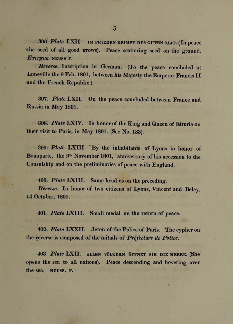 396 Plate LXII. im frieden keimpt des guten saat. (In peace •the seed of all good grows). Peace scattering seed on the ground. Exergue, neuss f. Reverse. Inscription in German. (To the peace concluded at Luneville the 9 Feb. 1801, between his Majesty the Emperor Francis II and the French Republic.) 397. Plate LXII. On the peace concluded between France and Russia in May 1801. 398. Plate LXIV. In honor of the King and Queen of Etruria on their visit to Paris, in May 1801. (See No. 133). 399. Plate LXIII. By the inhabitants of Lyons in honor of Bonaparte, the 9<h November 1801, anniversary of his accession to the Consulship and on the preliminaries of peace with England. 400. Plate LXIII. Same head as on the preceding. Reverse. In honor of two citizens of Lyons, Vincent and Beley. 14 October, 1801. 401. Plate LXIII. Small medal on the return of peace. 402. Plate LXXII. Jeton of the Police oF Paris. The cypher on the reverse is composed of the initials of Prefecture de Police. . 403. Plate LXII. allen volkern offnet sie die meere: (She opens the sea to all nations). Peace descending and hovering over the sea. neuss. f. 4