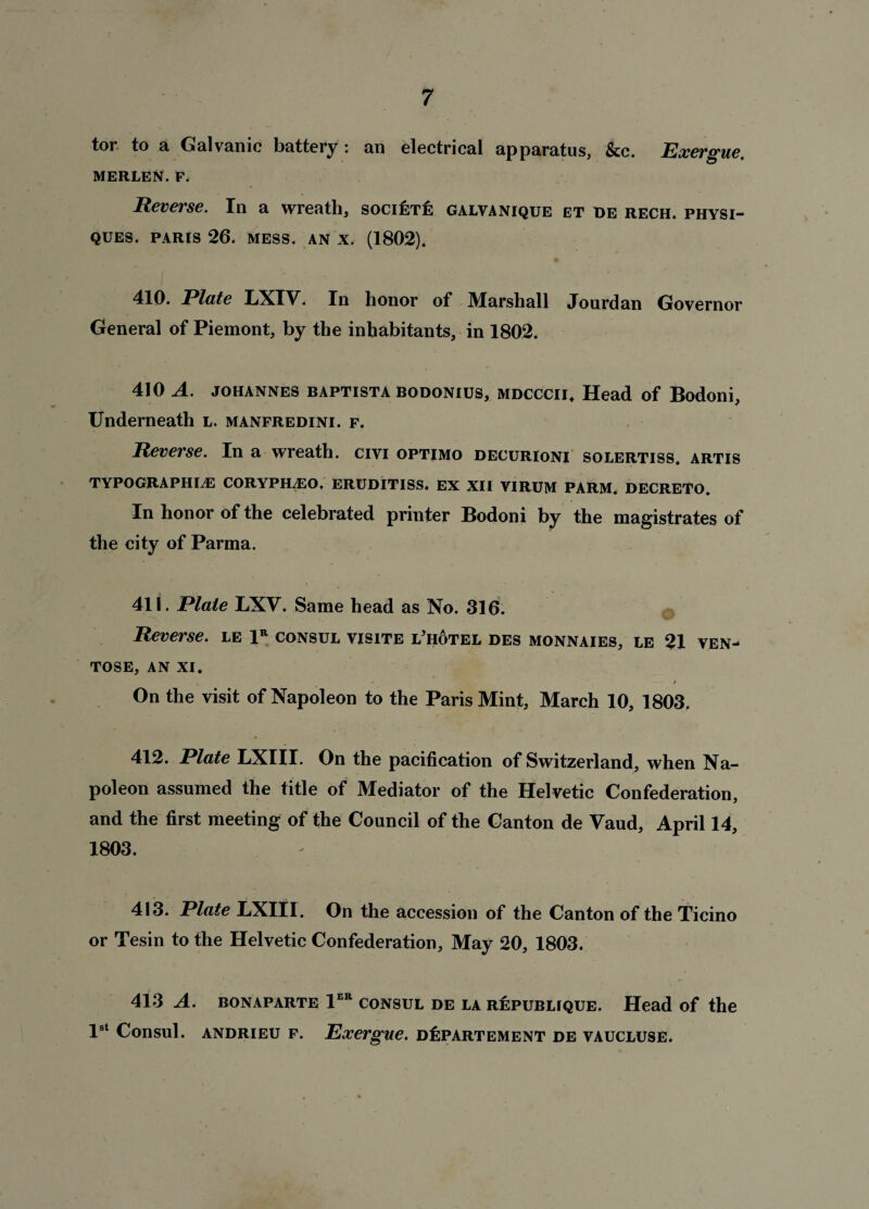 tor to a Galvanic battery : an electrical apparatus, &c. Exergue. MERLEN. F. Reverse. In a wreath, societe galvanique et de rech. physi¬ ques. PARIS 26. MESS. AN X. (1802). 410. Plate LXIV. In honor of JMarshall Jourdan Governor General of Piemont, by the inhabitants, in 1802. 410 A. JOHANNES baptista bodonius, mdcccii. Head of Bodoni, Underneath l. manfredini. f. Reverse. In a wreath, civi optimo decurioni solertiss. artis TYPOGRAPHIC CORYPHCO. ERUDITISS. EX XII VIRUM FARM. DECRETO. In honor of the celebrated printer Bodoni by the magistrates of the city of Parma. 411. Plate LXY. Same head as No. 316. Reverse, le 1r consul visite l’hotel des monnaies, le 21 ven- TOSE, AN XI. . • / On the visit of Napoleon to the Paris Mint, March 10, 1803. 412. Plate LXIII. On the pacification of Switzerland, when Na¬ poleon assumed the title of Mediator of the Helvetic Confederation, and the first meeting of the Council of the Canton de Yaud, April 14, 1803. 413. Plate LXIII. On the accession of the Canton of the Ticino or Tesin to the Helvetic Confederation, May 20, 1803. 413 A. BONAPARTE 1ER CONSUL DE LA R&PUBLIQUE. Head of the 1st Consul, andrieu f. Exergue. dIipartement de vaucluse.