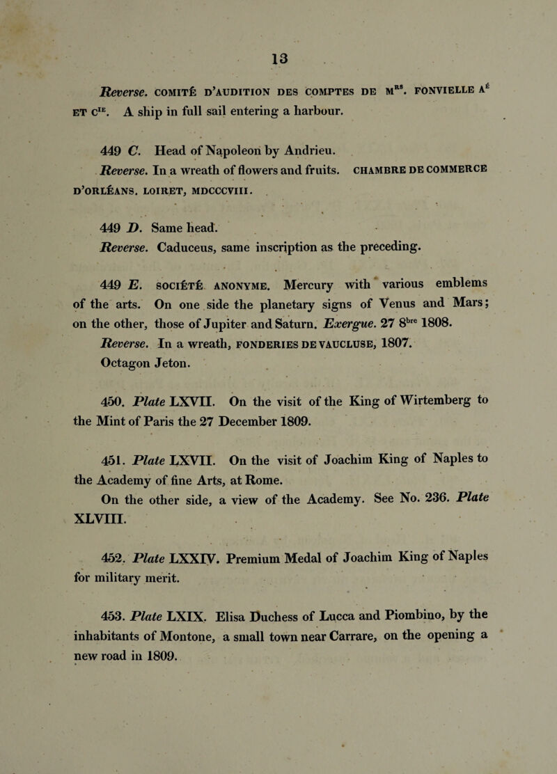 Reverse. comite: d’audition des comptes de mrb. ponvielle ae et cIE. A ship in full sail entering a harbour. 449 C. Head of Napoleon by Andrieu. Reverse. In a wreath of flowers and fruits, chambre de commerce d’orlisans. loiret, mdcccviii. % 449 D. Same head. Reverse. Caduceus, same inscription as the preceding. 449 E. society anonyme. Mercury with various emblems of the arts. On one side the planetary signs of Venus and Mars; on the other, those of Jupiter and Saturn. Exergue. 27 8bre 1808. Reverse. In a wreath, fonderies de vaucluse, 1807. Octagon Jeton. 450. Elate LXVII. On the visit of the King of Wirtemberg to the Mint of Paris the 27 December 1809. 451. Plate LXVII. On the visit of Joachim King of Naples to the Academy of fine Arts, at Rome. On the other side, a view of the Academy. See No. 236. Plate XLVIII. 452. Plate LXXIV. Premium Medal of Joachim King of Naples for military merit. 453. Plate LXIX. Elisa Duchess of Lucca and Piombino, by the inhabitants of Montone, a small town near Carrare, on the opening a new road in 1809. *• .