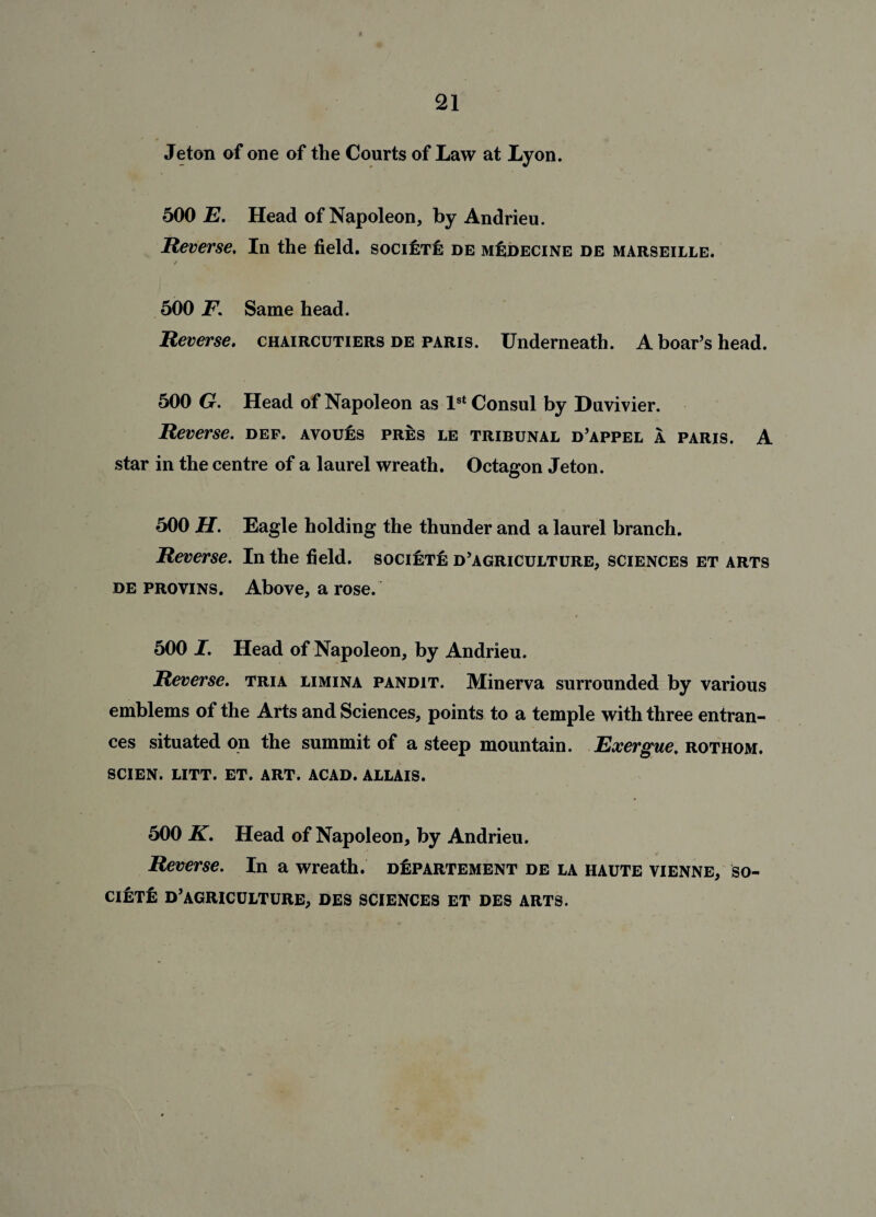 Jeton of one of the Courts of Law at Lyon. 500 E. Head of Napoleon, by Andrieu. Reverse. In the field. societI: de m^decine de Marseille. / 500 F. Same head. Reverse. chaircutiers de Paris. Underneath. A boar’s head. 500 G. Head of Napoleon as 1st Consul by Duvivier. Reverse, def. avoues pres le tribunal d’appel a Paris. A star in the centre of a laurel wreath. Octagon Jeton. 500 H. Eagle holding the thunder and a laurel branch. Reverse. In the field. socifjTfe d’agriculture, sciences et arts de provins. Above, a rose. / 500 I. Head of Napoleon, by Andrieu. Reverse, tria limina pandit. Minerva surrounded by various emblems of the Arts and Sciences, points to a temple with three entran¬ ces situated on the summit of a steep mountain. Exergue, rothom. SCIEN. LITT. ET. ART. ACAD. ALLAIS. 500 K. Head of Napoleon, by Andrieu. Reverse. In a wreath. d^partement de la haute vienne, so¬ ciety d’agriculture, des sciences et des arts.
