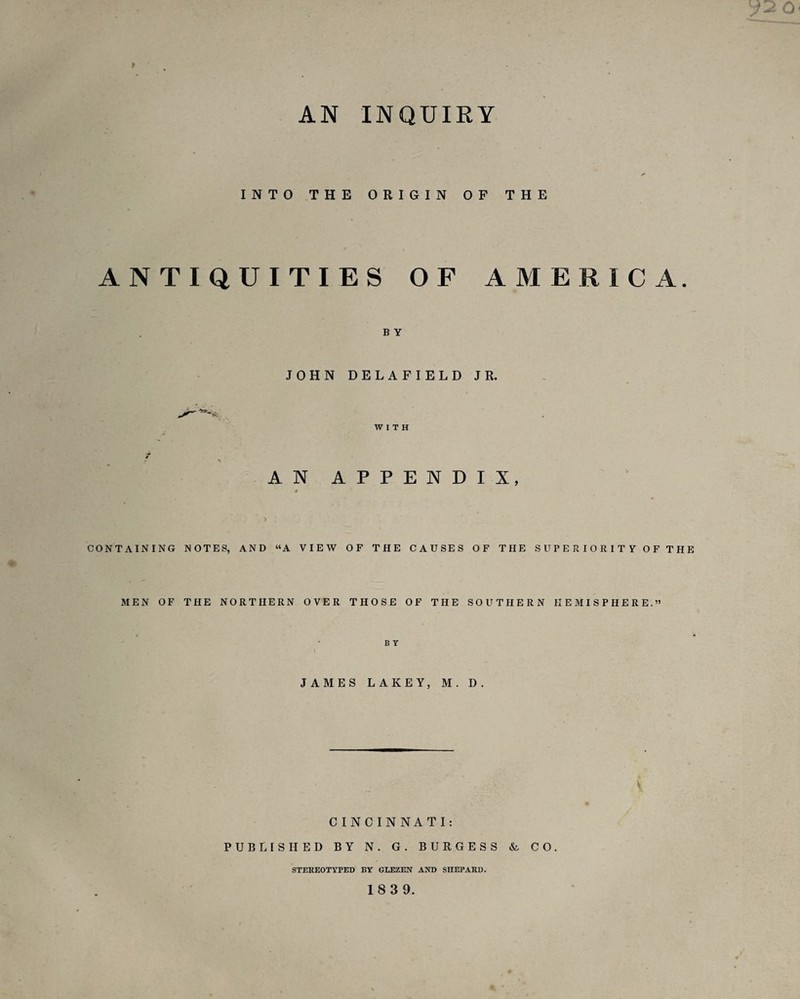 AN INQUIRY INTO THE ORIGIN OF THE ANTIQUITIES OF AMERICA. B Y JOHN DELAFIELD JR. WITH AN APPENDIX, 0 CONTAINING NOTES, AND “A VIEW OF THE CAUSES OF THE SUPERIORITY OF THE MEN OF THE NORTHERN OVER THOSE OF THE SOUTHERN HEMISPHERE.” B Y I JAMES LAKEY, M. D. CINCINNATI: PUBLISHED BY N. G. BURGESS & CO. STEREOTYPED BY GLEZEN AND SHEPARD. 18 3 9.