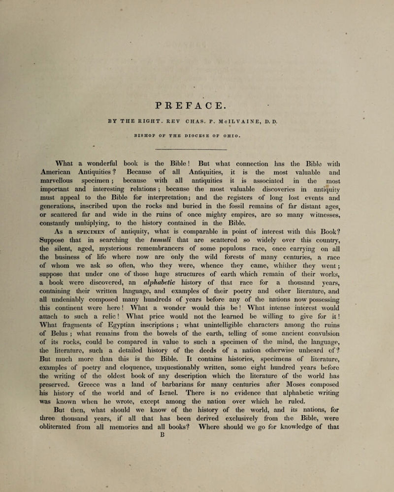 PREFACE. BY THE RIGHT. REV CHAS. P. McILVAINE, D. D. BISHOP OP THE DIOCESE OF OHIO. What a wonderful book is the Bible! But what connection has the Bible with American Antiquities ? Because of all Antiquities, it is the most valuable and marvellous specimen ; because with all antiquities it is associated in the most important and interesting relations ; because the most valuable discoveries in antiquity must appeal to the Bible for interpretation; and the registers of long lost events and generations, inscribed upon the rocks and buried in the fossil remains of far distant ages, or scattered far and wide in the ruins of once mighty empires, are so many witnesses, constantly multiplying, to the history contained in the Bible. As a specimen of antiquity, what is comparable in point of interest with this Book? Suppose that in searching the tumuli that are scattered so widely over this country, the silent, aged, mysterious remembrancers of some populous race, once carrying on all the business of life where now are only the wild forests of many centuries, a race of whom we ask so often, who they were, whence they came, whither they went; suppose that under one of those huge structures of earth which remain of their works, a book were discovered, an alphabetic history of that race for a thousand years, containing their written language, and examples of their poetry and other literature, and all undeniably composed many hundreds of years before any of the nations now possessing this continent were here! What a wonder would this be! What intense interest would attach to such a relic! What price would not the learned be willing to give for it! What fragments of Egyptian inscriptions ; what unintelligible characters among the ruins of Belus ; what remains from the bowels of the earth, telling of some ancient convulsion of its rocks, could be compared in value to such a specimen of the mind, the language, the literature, such a detailed history of the deeds of a nation otherwise unheard of ? But much more than this is the Bible. It contains histories, specimens of literature, examples of poetry and eloquence, unquestionably written, some eight hundred years before the writing of the oldest book of any description which the literature of the world has preserved. Greece was a land of barbarians for many centuries after Moses composed his history of the world and of Israel. There is no evidence that alphabetic writing was known when he wrote, except among the nation over which he ruled. But then, what should we know of the history of the world, and its nations, for three thousand years, if all that has been derived exclusively from the Bible, were obliterated from all memories and all books? Where should we go for knowledge of that B