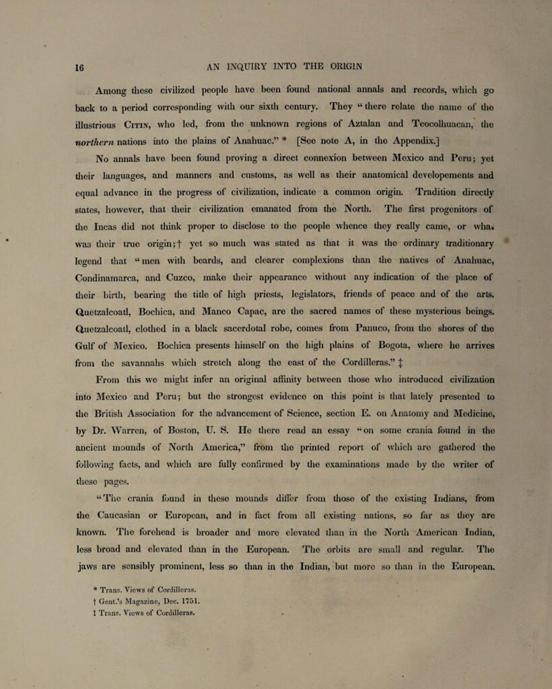 Among these civilized people have been found national annals and records, which go back to a period corresponding with our sixth century. They “ there relate the name of the illustrious Citin, who led, from the unknown regions of Aztalan and Teocolhuacan, the northern nations into the plains of Anahuac.” * [See note A, in the Appendix.] No annals have been found proving a direct connexion between Mexico and Peru; yet their languages, and manners and customs, as well as their anatomical developements and equal advance in the progress of civilization, indicate a common origin. Tradition directly states, however, that their civilization emanated from the North. The first progenitors of the Incas did not think proper to disclose to the people whence they really came, or wha» was their true origin;! yet s0 much was stated as that it was the ordinary traditionary legend that “ men with beards, and clearer complexions than the natives of Anahuac, Condinamarca, and Cuzco, make their appearance without any indication of the place of their birth, bearing the title of high priests, legislators, friends of peace and of the arts. Quetzalcoatl, Bochica, and Manco Capac, are the sacred names of these mysterious beings. Quetzalcoatl, clothed in a black sacerdotal robe, comes from Panuco, from the shores of the Gulf of Mexico. Bochica presents himself on the high plains of Bogota, where he arrives from the savannahs which stretch along the east of the Cordilleras.” J From this we might infer an original affinity between those who introduced civilization into Mexico and Peru; but the strongest evidence on this point is that lately presented to the British Association for the advancement of Science, section E. on Anatomy and Medicine, by Dr. Warren, of Boston, U. S. He there read an essay “on some crania found in the ancient mounds of North America,” from the printed report of which are gathered the following facts, and which are fully confirmed by the examinations made by the writer of these pages. “The crania found in these mounds differ from those of the existing Indians, from the Caucasian or European, and in fact from all existing nations, so far as they are known. The forehead is broader and more elevated than in the North American Indian, less broad and elevated than in the European. The orbits are small and regular. The jaws are sensibly prominent, less so than in the Indian, but more so than in the European. * Trans. Views of Cordilleras, j Gent.’s Magazine, Dec. 1751. t Trans. Views of Cordilleras. ,