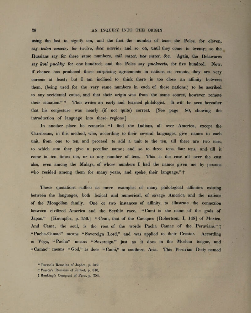 using the last to signify ten, and the first the number of tens: the Poles, for eleven, say ieden nascie, for twelve, dwa nascie; and so on, until they cdme to twenty; so the Russians say for these same numbers, udi nazet, twa nazet, &c. Again, the Delawares say koti puchky for one hundred; and the Poles say puckzeets, for five hundred. Now, if chance has produced these surprising agreements in nations so remote, they are very curious at least; but I am inclined to think there is too close an affinity between them, (being used for the very same numbers in each of these nations,) to be ascribed to any accidental cause, and that their origin was from the same source, however remote their situation.” * Thus writes an early and learned philologist. It will be seen hereafter that his conjecture was nearly (if not quite) correct. [See page 80, showing the introduction of language into these regions.] In another place he remarks “ I find the Indians, all over America, except the Carribeans, in this method, who, according to their several languages, give names to each unit, from one to ten, and proceed to add a unit to the tdn, till there are two tens, to which sum they give a peculiar name; and so to three tens, four tens, and till it come to ten times ten, or to any number of tens. This is the case all over the east also, even among the Malays, of whose numbers I had the names given me by persons who resided among them for many years, and spoke their language.” t V These quotations suffice as mere examples of many philological affinities existing between the languages, both lexical and numerical, of savage America and the nations of the Mongolian family. One or two instances of affinity, to illustrate the connexion between civilized America and the Scythic race. “ Cami is the name of the gods of Japan.” [Koempfer, p. 156.] “ Cemi, that of the Caciques [Robertson, I, 148] of Mexico. And Cama, the soul, is the root of the words Pacha Camac of the Peruvians.” J “ Pacha-Camac” means “ Sovereign Lord,” and was applied to their Creator. According to Vega, “ Pacha” means “ Sovereign,” just as it does in the Moslem tongue, and “ Camac” means “ God,” as does “ Cami,” in southern Asia. This Peruvian Deity named * Parson’s Remains of Japhet, p. 342. t Parson’s Remains of Japhet, p. 310. t Ranking’s Conquest of Peru, p. 254.