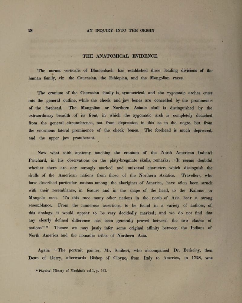 THE ANATOMICAL EVIDENCE. \ » The norma verticalis of Blumenbach has established three leading divisions of the human family, viz the Caucasian, the Ethiopian, and the Mongolian races. The cranium of the Caucasian family is. symmetrical, and the zygomatic arches enter into the general outline, while the cheek and jaw bones are concealed by the prominence of the forehead. The Mongolian or Northern Asiatic skull is distinguished by the extraordinary breadth of its front, in which the zygomatic arch is completely detached from the general circumference, not from depression in this as in the negro, but from the enormous lateral prominence of the cheek bones. The forehead is much depressedT and the upper jaw protuberant. » Now what saith anatomy touching the cranium of the North American Indian? Pritchard, in his observations on the platy-bregmate skulls, remarks: “It seems doubtful whether there are any strongly marked and universal characters which distinguish the skulls of the American nations from those of the Northern Asiatics. Travellers, who have described particular nations among the aborigines of America, have often been struck with their resemblance, in feature and in the shape of the head, to the Kalmuc or Mongole race. To this race many other nations in the north of Asia bear a strong resemblance. From the numerous assertions, to be found in a variety of authors, of this analogy, it would appear to be very decidedly marked; and we do not find that any clearly defined difference has been generally proved between the two classes of nations.” # Thence we may justly infer some original affinity between the Indians of North America and the nomadic tribes of Northern Asia. Again: “The portrait painter, Mr. Smibert, who accompanied Dr. Berkeley, then Dean of Derry, afterwards Bishop of Cloyne, from Italy to America, in 1728, was * Physical History of Mankind: vol 1, p. 182.