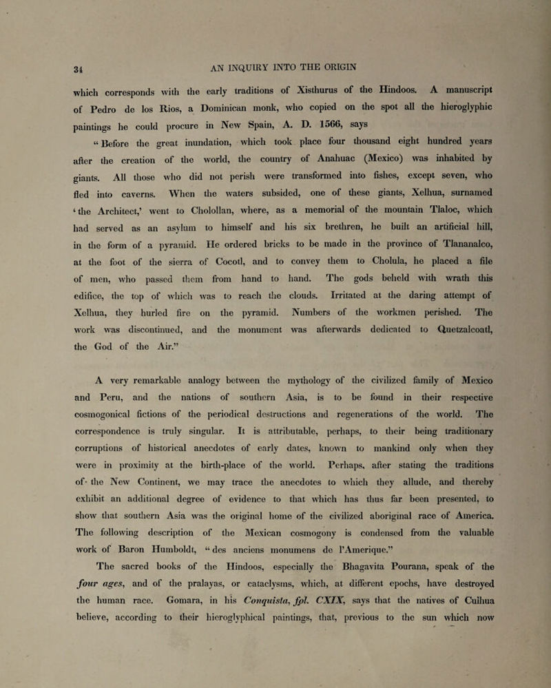 which corresponds with the early traditions of Xisthurus of the Hindoos. A manusciipt of Pedro de los Rios, a Dominican monk, who copied on the spot all the hieroglyphic paintings he could procure in New Spain, A. D. 1566, says u Before the great inundation, which took place four thousand eight hundred years after the creation of the world, the country of Anahuac (Mexico) was inhabited by giants. All those who did not perish were transformed into fishes, except seven, who fled into caverns. When the waters subsided, one of these giants, Xelhua, surnamed ‘ the Architect,’ went to Cholollan, where, as a memorial of the mountain Tlaloc, which had served as an asylum to himself and his six brethren, he built an artificial hill, in the form of a pyramid. He ordered bricks to be made in the province of Tlananalco, at the foot of the sierra of Cocotl, and to convey them to Cholula, he placed a file of men, who passed them from hand to hand. The gods beheld with wrath this edifice, the top of which was to reach the clouds. Irritated at the daring attempt of Xelhua, they hurled fire on the pyramid. Numbers of the workmen perished. The work was discontinued, and the monument was afterwards dedicated to Quetzalcoatl, the God of the Air.” A very remarkable analogy between the mythology of the civilized family of Mexico and Peru, and the nations of southern Asia, is to be found in their respective cosmogonical fictions of the periodical destructions and regenerations of the world. The correspondence is truly singular. It is attributable, perhaps, to their being traditionary corruptions of historical anecdotes of early dates, known to mankind only when they were in proximity at the birth-place of the world. Perhaps, after stating the traditions of- the New Continent, we may trace the anecdotes to which they allude, and thereby exhibit an additional degree of evidence to that which has thus far been presented, to show that southern Asia was the original home of the civilized aboriginal race of America. The following description of the Mexican cosmogony is condensed from the valuable work of Baron Humboldt, “ des anciens monumens de l’Amerique.” The sacred books of the Hindoos, especially the Bhagavita Pourana, speak of the four ages, and of the pralayas, or cataclysms, which, at different epochs, have destroyed the human race. Gomara, in his Conquista, fpl. CXIX, says that the natives of Cuihua believe, according to their hicroglyphical paintings, that, previous to the sun which now