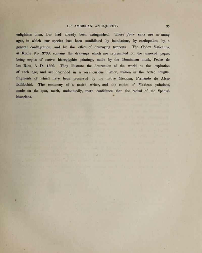 enlightens them, four had already been extinguished. These four suns are as many ages, in which our species has been annihilated by inundations, by earthquakes, by a general conflagration, and by the effect of destroying tempests. The Codex Vaticanus, at Rome No. 3738, contains the drawings which are represented on the annexed pages, being copies of native hieroglyphic paintings, made by the Dominican monk, Pedro de los Rios, A D. 1566. They illustrate the destruction of the world at the expiration of each age, and are described in a very curious history, written in the Aztec tongue, fragments of which have been preserved by the native Mexican, Fernando de Alvar Ixtlilochitl. The testimony of a native writer, and the copies of Mexican paintings, made on the spot, merit, undoubtedly, more confidence than the recital of the Spanish historians.