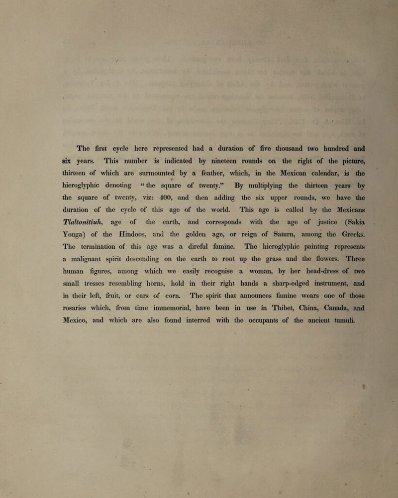 The first cycle here represented had a duration of five thousand two hundred and six years. This number is indicated by nineteen rounds on the right of the picture, thirteen of which are surmounted by a feather, which, in the Mexican calendar, is the hieroglyphic denoting “ the square of twenty.” By multiplying the thirteen years by the square of twenty, viz: 400, and then adding the six upper rounds, we have the duration of the cycle of this age of the world. This age is called by the Mexicans Tlaltonitiuh, age of the earth, and corresponds with the age of justice (Sakia Youga) of the Hindoos, and the golden age, or reign of Saturn, among the Greeks. The termination of this age was a direful famine. The hieroglyphic painting represents a malignant spirit descending on the earth to root up the grass and the flowers. Three human figures, among which we easily recognise a woman, by her head-dress of two small tresses resembling horns, hold in their right hands a sharp-edged instrument, and in their left, fruit, or ears of corn. The spirit that announces famine wears one of those rosaries which, from time immemorial, have been in use in Thibet, China, Canada, and Mexico, and which are also found interred with the occupants of the ancient tumuli.