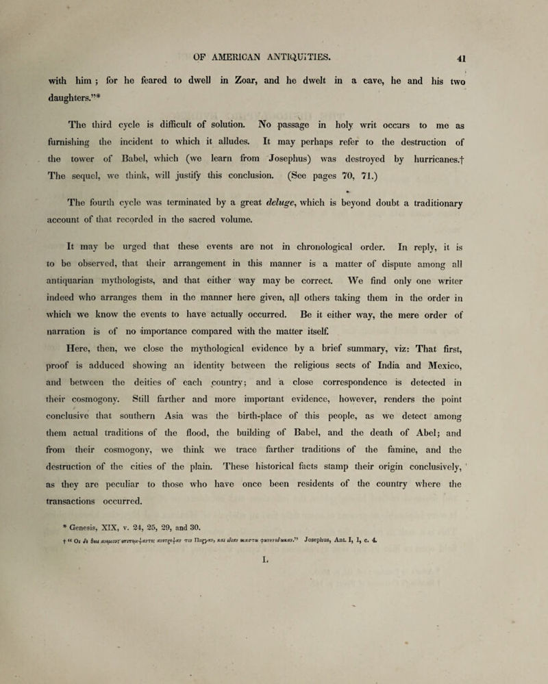 with him ; for he feared to dwell in Zoar, and he dwelt in a cave, he and his two daughters.”* \ The third cycle is difficult of solution. No passage in holy writ occurs to me as furnishing the incident to which it alludes. It may perhaps refer to the destruction of the tower of Babel, which (we learn from Josephus) was destroyed by hurricanes.f The sequel, we think, will justify this conclusion. (See pages 70, 71.) The fourth cycle was terminated by a great deluge, which is beyond doubt a traditionary account of that recorded in the sacred volume. It may be urged that these events are not in chronological order. In reply, it is to be observed, that their arrangement in this manner is a matter of dispute among all antiquarian mythologists, and that either way may be correct. We find only one writer indeed who arranges them in the manner here given, all others taking them in the order in which we know the events to have actually occurred. Be it either way, the mere order of narration is of no importance compared with the matter itself. Here, then, we close the mythological evidence by a brief summary, viz: That first, proof is adduced showing an identity between the religious sects of India and Mexico, and between the deities of each country; and a close correspondence is detected in their cosmogony. Still farther and more important evidence, however, renders the point conclusive that southern Asia was the birth-place of this people, as we detect among them actual traditions of the flood, the building of Babel, and the death of Abel; and from their cosmogony, we think we trace farther traditions of the famine, and the destruction of the cities of the plain. These historical facts stamp their origin conclusively, as they are peculiar to those who have once been residents of the country where the transactions occurred. * Genesis, XIX, v. 24, 25, 29, and 30. t “ Ot <fi Stst dyt/xoy; enm^nvTes avergs^av tov TIvgyxv, kxi ij'iacv acaaTai qwvnfrtMaP Josephus, Ant. I, 1, c. 4 I,